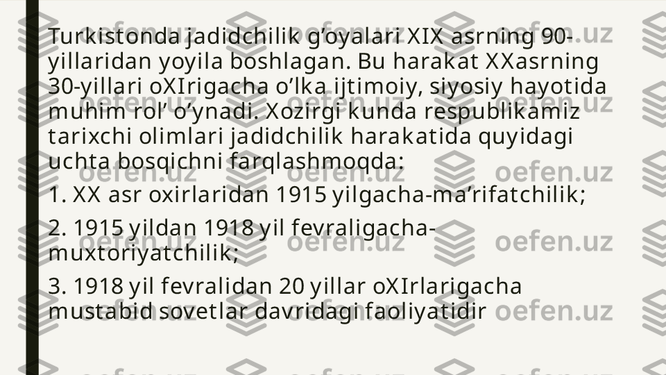 Turk ist onda jadidchilik  g’oy alari X I X  asrning 90-
y illaridan y oy ila boshlagan. Bu harak at  X X asrning 
30-y illari oX I rigacha o’lk a ijt imoiy, siy osiy  hay ot ida 
muhim rol’ o’y nadi. X ozirgi k unda respublik amiz 
t arixchi olimlari jadidchilik  harak at ida quy idagi 
ucht a bosqichni farqlashmoqda:
1. X X  asr oxirlaridan 1915 y ilgacha-ma’rifat chilik ;
2. 1915 y ildan 1918 y il fev raligacha-
muxt oriy at chilik ;
3. 1918 y il fev ralidan 20 y illar oX I rlarigacha 
must abid sov et lar dav ridagi faoliy at idir 