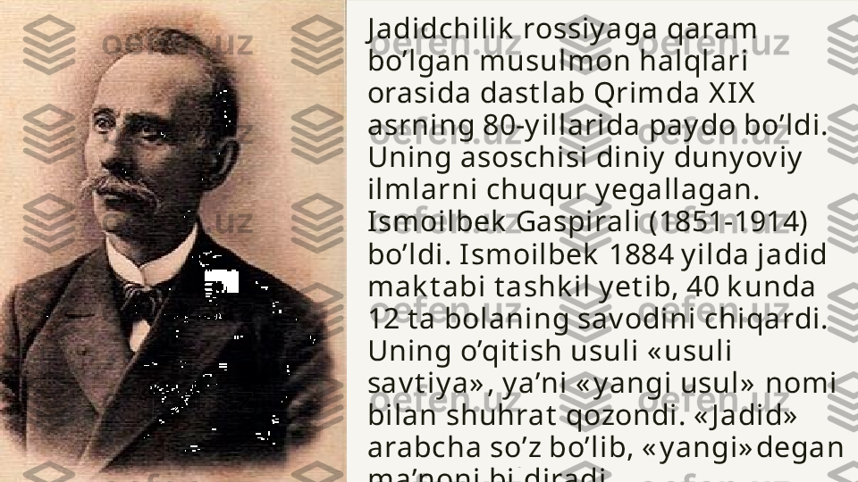 J adidchilik  rossiy aga qaram 
bo’lgan musulmon halqlari 
orasida dast lab Qrimda X I X  
asrning 80-y illarida pay do bo’ldi. 
Uning asoschisi diniy  duny ov iy  
ilmlarni chuqur y egallagan. 
Ismoilbek  Gaspirali (1851-1914) 
bo’ldi. I smoilbek  1884 y ilda jadid 
mak t abi t ashk il y et ib, 40 k unda 
12 t a bolaning sav odini chiqardi. 
Uning o’qit ish usuli « usuli 
sav t iy a» , y a’ni « y angi usul»  nomi 
bilan shuhrat  qozondi. « J adid»  
arabcha so’z bo’lib, « y angi» degan 
ma’noni bildiradi. 