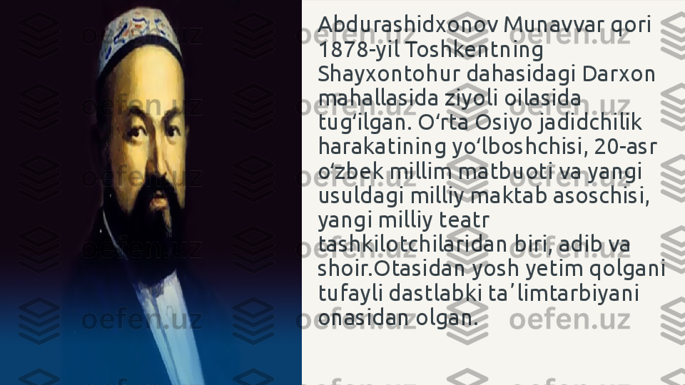 Abdurashidxonov Munavvar qori 
1878-yil Toshkentning 
Shayxontohur dahasidagi Darxon 
mahallasida ziyoli oilasida 
tug ilgan. O rta Osiyo jadidchilik ʻ ʻ
harakatining yo lboshchisi, 20-asr 	
ʻ
o zbek millim matbuoti va yangi 	
ʻ
usuldagi milliy maktab asoschisi, 
yangi milliy teatr 
tashkilotchilaridan biri, adib va 
shoir. Otasidan yosh yetim qolgani 
tufayli dastlabki taʼlimtarbiyani 
onasidan olgan. 