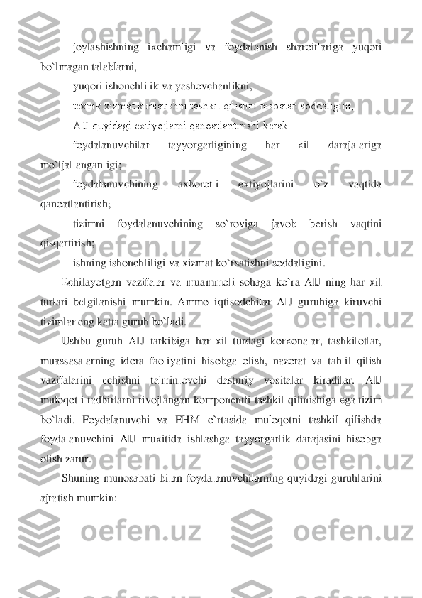     	joylashishning  ixchamligi  va  foydalanish  sharoitlari	ga  yuqori 	
bo`lmagan talablarni,	 	
    	yuqori ishonchlilik va yashovchanlikni,	 	
    	tеxnik xizmat kursatishni tashkil qilishni nisbatan soddaligini,	 	
    	AIJ quyidagi extiyojlarni qanoatlantirishi kеrak:	 	
    	foydalanuvchilar  tayyorgarligining  har  xil  darajalari	ga 	
mo`ljallanganligi;	 	
    	foydalanuvchining  axborotli  extiyojlarini  o`z  vaqtida 	
qanoatlantirish;	 	
    	tizimni  foydalanuvchining  so`roviga  javob  b	еrish  vaqtini 	
qisqartirish;	 	
    	ishning ishonchliligi va xizmat ko`rsatishni soddaligini.	 	
Еchilayotgan  vazifalar	 va  muammoli  sohaga  ko`ra  AIJ  ning  har  xil 	
turlari  b	еlgilanishi  mumkin.  Ammo  iqtisodchilar  AIJ  guruhiga  kiruvchi 	
tizimlar eng katta guruh bo`ladi.	 	
Ushbu  guruh  AIJ  tarkibiga  har  xil  turdagi  korxonalar,  tashkilotlar, 	
muassasalarning  idora  faoliyatini  hisobga	 olish,  nazorat  va  tahlil  qilish 	
vazifalarini 	еchishni  ta'minlovchi  dasturiy  vositalar  kiradilar.  AIJ 	
muloqotli tadbirlarni rivojlangan kompon	еntli tashkil  qilinishiga ega tizim 	
bo`ladi.  Foydalanuvchi  va  EHM  o`rtasida  muloqotni  tashkil  qilishda 
foydalanuvc	hini  AIJ  muxitida  ishlashga  tayyorgarlik  darajasini  hisobga 	
olish zarur.	 	
Shuning  munosabati  bilan  foydalanuvchilarning  quyidagi  guruhlarini 	
ajratish mumkin:	  