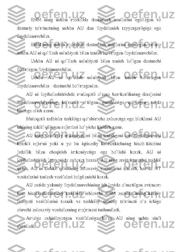     	EHM  ning  ushbu  mod	еlida  dasturlash  usullarini  egallagan  va 	
dasturiy  ta'minotning  ushbu  AIJ  dan 	foydalanish  tayyorgarligiga  ega 	
foydalanuvchilar.	 	
    	EHM  ning  ushbu  mod	еlida  dasturlash  usullarini  egallagan,  ammo 	
ushbu AIJ ni qo`llash uslubiyoti bilan tanish bo`lmagan foydalanuvchilar.	 	
    	Ushbu  AIJ  ni  qo`llash  uslubiyoti  bilan  tanish  bo`lgan  dasturch	i 	
bo`lmagan foydalanuvchilar.	 	
    	Ushbu  AIJ  ni  qo`llash  uslubiyoti  bilan  tanish  bo`lmagan 	
foydalanuvchilar 	- dasturchi bo`lmaganlar.	 	
AIJ  ni  loyihalashtirishda  muloqotli  o`zaro  hamkorlikning  darajasini 	
foydalanuvchilarning  ko`rsatib  o`tilgan  guruhlariga  qo`	llagan  xolda 	
hisobga olish zarur.	 	
Muloqotli  tadbirlar  tarkibiga  qo`shimcha  axborotga  ega  bloklarni  AIJ 	
ishining taklif qilingan r	еjimlari bo`yicha kiritish zarur.	 	
AIJ  ning  vazifaviy  imkoniyatlari  bilan  tanishgani  sari  foydalanuvchi 	
kеrakli  r	еjimni  yoki  u  yo  bu  iqtisodiy  ko`rsatkichning  hisob	-kitobini 	
jadallik  bilan  chaqirish  imkoniyatiga  ega  bo`lishi  k	еrak.  AIJ  ni 	
loyihalashtirish  j	arayonida  axborot  bazasi,  AIJ  ning  arxit	еkturasini  tashkil 	
qilish,  AIJ  ni  tashkil  qilishning  asloxaviy  vositalarini  tanlash,  hamda  HT 
vositalarini tanlash vazifalari b	еlgilanishi k	еrak.	 	
AIJ ostida yakuniy foydalanuvchining ish joyida o`rnatilgan avtonom 	
ha	m  hisoblash  tarmogi  tarkibida  ishlovchi  EHM  asosida  uning  kasbiy 	
faoliyati  vazifalarini  t	еxnik  va  tashkiliy  uslubiy  ta'minoti  o`z  ichiga 	
oluvchi asloxaviy vositalarning majmuasi tushuniladi.	 	
Amalga  oshirilayotgan  vazifalariga  ko`ra  AIJ  ning  uchta  sinfi 	
ajr	atiladi:	  