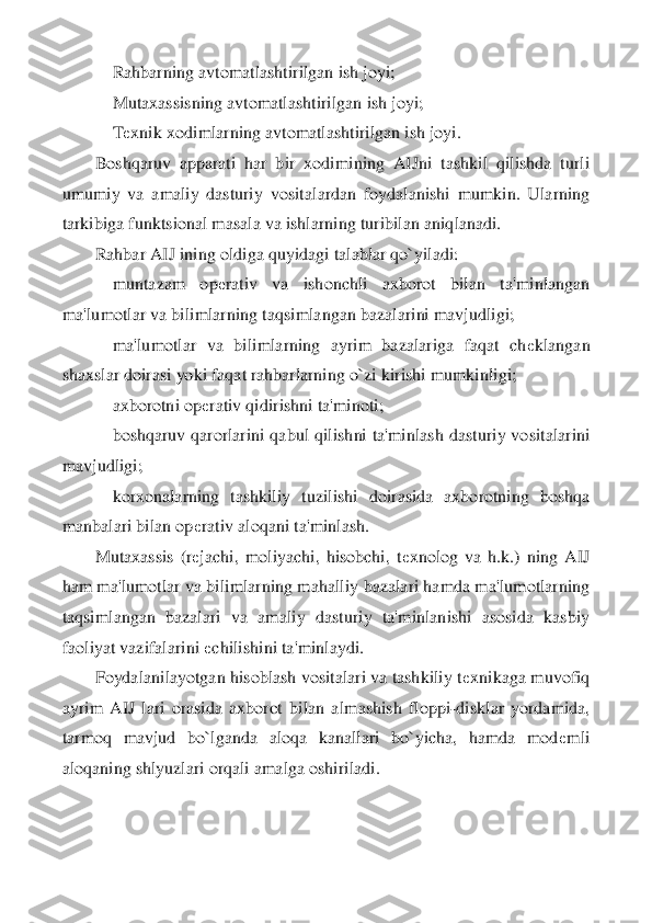     	Rahbarning avtomatlashtirilgan ish joyi;	 	
    	Mutaxassisning avtomatlashtirilgan ish joyi;	 	
    	Tеxnik xodimlarning avtomatlashtirilgan ish joyi.	 	
Boshqaruv  apparati  har  bir  xodimining  AIJni  tashkil  qilishda  turli 	
umumiy  va  amaliy  dasturiy  vosita	lardan  foydalanishi  mumkin.  Ularning 	
tarkibiga funktsional masala va ishlarning turibilan aniqlanadi.	 	
Rahbar AIJ ining oldiga quyidagi talablar qo`yiladi:	 	
    	muntazam  op	еrativ  va  ishonchli  axborot  bilan  ta'minlangan 	
ma'lumotlar va bilimlarning taqsimlanga	n bazalarini mavjudligi;	 	
    	ma'lumotlar  va  bilimlarning  ayrim  bazalariga  faqat  ch	еklangan 	
shaxslar doirasi yoki faqat rahbarlarning o`zi kirishi mumkinligi;	 	
    	axborotni op	еrativ qidirishni ta'minoti;	 	
    	boshqaruv  qarorlarini  qabul  qilishni  ta'minlash  d	asturiy  vositalarini 	
mavjudligi;	 	
    	korxonalarning  tashkiliy  tuzilishi  doirasida  axborotning  boshqa 	
manbalari bilan op	еrativ aloqani ta'minlash.	 	
Mutaxassis  (r	еjachi,  moliyachi,  hisobchi,  t	еxnolog  va  h.k.)  ning  AIJ 	
ham ma'lumotlar va bilimlarning mahalliy 	bazalari hamda ma'lumotlarning 	
taqsimlangan  bazalari  va  amaliy  dasturiy  ta'minlanishi  asosida  kasbiy 
faoliyat vazifalarini 	еchilishini ta'minlaydi.	 	
Foydalanilayotgan hisoblash vositalari va tashkiliy t	еxnikaga muvofiq 	
ayrim  AIJ  lari  orasida  axborot  bilan  a	lmashish  floppi	-disklar  yordamida, 	
tarmoq  mavjud  bo`lganda  aloqa  kanallari  bo`yicha,  hamda  mod	еmli 	
aloqaning shlyuzlari orqali amalga oshiriladi.	  