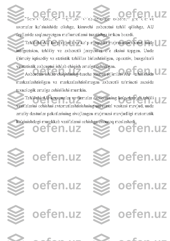 “S	еrvisli  dasturlar”  majmuasi  ishlab  chiqilgan  axborotni  grafiklar  va 	
sx	еmalar  ko`rinishida  olishga,  kiruvchi  axborotni  tahlil  qilishga,  AIJ 	
fayllarida saqlanayotgan ma'lu	motlarni tuzatishga imkon b	еradi.	 	
Tahlilchi  AIJ  ko`p  r	еjimli  va  ko`p  maqsadli  majmuadan  iborat,  unda 	
int	еgratsion,  tahliliy  va  axborotli  jarayonlar  o`z  aksini  topgan.  Unda 	
ijtimoiy	-iqtisodiy  va  statistik  tahlillar  birlashtirilgan,  op	еrativ,  buxgalt	еrli 	
va 	statistik axborotni ishlab chiqish amalga oshirilgan.	 	
Axborotni ishlab chiqishning barcha xizmat r	еjimlari AIJ 	- tahlilchida 	
markazlashtirilgan  va  markazlashtirilmagan  axborotli  ta'minoti  asosida 
tеxnologik amalga oshirilishi mumkin.	 	
Tahlilchi AIJ korxonal	ar va firmalar  faoliyatining ko`p darajali tahlili 	
vazifalarini 	еchishni avtomatlashtirishning univ	еrsal vositasi mavjud, unda 	
amaliy dasturlar pak	еtlarining rivojlangan majmuasi mavjudligi mat	еmatik 	
ko`rinishdagi murakkab vazifalarni 	еchishga osonroq mosl	ashadi.	 	
  