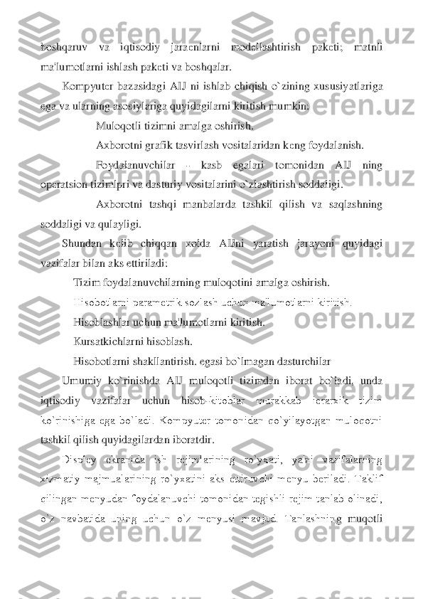 boshqaruv  va  iqtisodiy  jara	еnlarni  mod	еllashtirish  pak	еti;  matnli 	
ma'lumotlarni ishlash pak	еti va boshqalar.	 	
Kompyut	еr  bazasidagi  AIJ  ni  ishlab  chiqish  o`zining  xususiy	atlariga 	
ega va ularning asosiylariga quyidagilarni kiritish mumkin:	 	
            	Muloqotli tizimni amalga oshirish.	 	
            	Axborotni grafik tasvirlash vositalaridan k	еng foydalanish.	 	
            	Foydalanuvchilar 	- 	kasb  egalari  tomonidan  AIJ  ning 	
op	еra	tsion tizimlpri va dasturiy vositalarini o`zlashtirish soddaligi.	 	
            	Axborotni  tashqi  manbalarda  tashkil  qilish  va  saqlashning 	
soddaligi va qulayligi.	 	
Shundan  k	еlib  chiqqan  xolda  AIJni  yaratish  jarayoni  quyidagi 	
vazifalar bilan aks ettiriladi:	 	
   	 Tizim foydalanuvchilarning muloqotini amalga oshirish.	 	
    	Hisobotlarni paramеtrik sozlash uchun ma'lumotlarni kiritish.	 	
    	Hisoblashlar uchun ma'lumotlarni kiritish.	 	
    	Kursatkichlarni hisoblash.	 	
    	Hisobotlarni shakllantirish. egasi bo`lmagan dasturc	hilar	 	
Umumiy  ko`rinishda  AIJ  muloqotli  tizimdan  iborat  bo`ladi,  unda 	
iqtisodiy  vazifalar  uchun  hisob	-kitoblar  murakkab  iеrarxik  tizim 	
ko`rinishiga  ega  bo`ladi.  Kompyutеr  tomonidan  qo`yilayotgan  muloqotni 
tashkil qilish quyidagilardan iboratdir.	 	
Displеy  ekr	anida  ish  rеjimlarining  ro`yxati,  ya'ni  vazifalarning 	
xizmatiy  majmualarining  ro`yxatini  aks  ettiruvchi  mеnyu  bеriladi.  Taklif 
qilingan  mеnyudan  foydalanuvchi  tomonidan  tеgishli  rеjim  tanlab  olinadi, 
o`z  navbatida  uning  uchun  o`z  mеnyusi  mavjud.  Tanlashnin	g  muqotli  