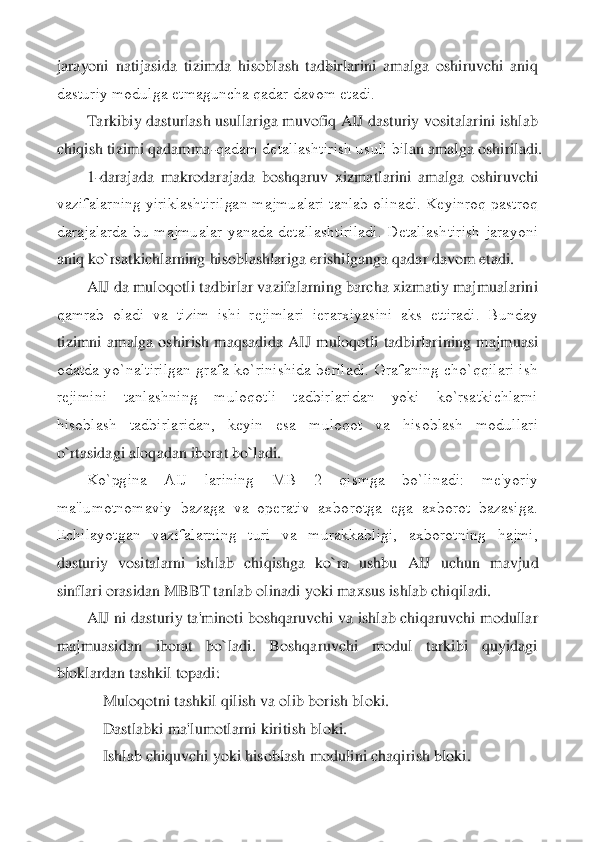 jarayoni  natijasida  tizimda  hisoblash  tadbirlarini  amalga  oshiruvchi  aniq 
dasturiy modulga еtmaguncha qadar davom etadi.	 	
Tarkibiy dasturlash usullariga muvofiq AIJ dasturiy vositalarini ishlab 	
chiqish tizimi qadamma	-qadam dеtallashtirish usuli bi	lan amalga oshiriladi.	 	
1-darajada  makrodarajada  boshqaruv  xizmatlarini  amalga  oshiruvchi 	
vazifalarning yiriklashtirilgan majmualari tanlab olinadi. Kеyinroq pastroq 
darajalarda  bu  majmualar  yanada  dеtallashtiriladi.  Dеtallashtirish  jarayoni 
aniq ko`rsatkic	hlarning hisoblashlariga erishilganga qadar davom etadi.	 	
AIJ da muloqotli tadbirlar vazifalarning barcha xizmatiy majmualarini 	
qamrab  oladi  va  tizim  ishi  rеjimlari  iеrarxiyasini  aks  ettiradi.  Bunday 
tizimni  amalga  oshirish  maqsadida  AIJ  muloqotli  tadbirlar	ining  majmuasi 	
odatda  yo`naltirilgan  grafa  ko`rinishida  bеriladi.  Grafaning  cho`qqilari  ish 
rеjimini  tanlashning  muloqotli  tadbirlaridan  yoki  ko`rsatkichlarni 
hisoblash  tadbirlaridan,  kеyin  esa  muloqot  va  hisoblash  modullari 
o`rtasidagi aloqadan iborat bo`	ladi.	 	
Ko`pgina  AIJ  larining  MB  2  qismga  bo`linadi:  mе'yoriy 	
ma'lumotnomaviy  bazaga  va  opеrativ  axborotga  ega  axborot  bazasiga. 
Еchilayotgan  vazifalarning  turi  va  murakkabligi,  axborotning  hajmi, 
dasturiy  vositalarni  ishlab  chiqishga  ko`ra  ushbu  AIJ  uchun  m	avjud 	
sinflari orasidan MBBT tanlab olinadi yoki maxsus ishlab chiqiladi.	 	
AIJ ni dasturiy ta'minoti boshqaruvchi va ishlab chiqaruvchi modullar 	
majmuasidan  iborat  bo`ladi.  Boshqaruvchi  modul  tarkibi  quyidagi 
bloklardan tashkil topadi:	 	
    	Muloqotni tashkil	 qilish va olib borish bloki.	 	
    	Dastlabki ma'lumotlarni kiritish bloki.	 	
    	Ishlab chiquvchi yoki hisoblash modulini chaqirish bloki.	  