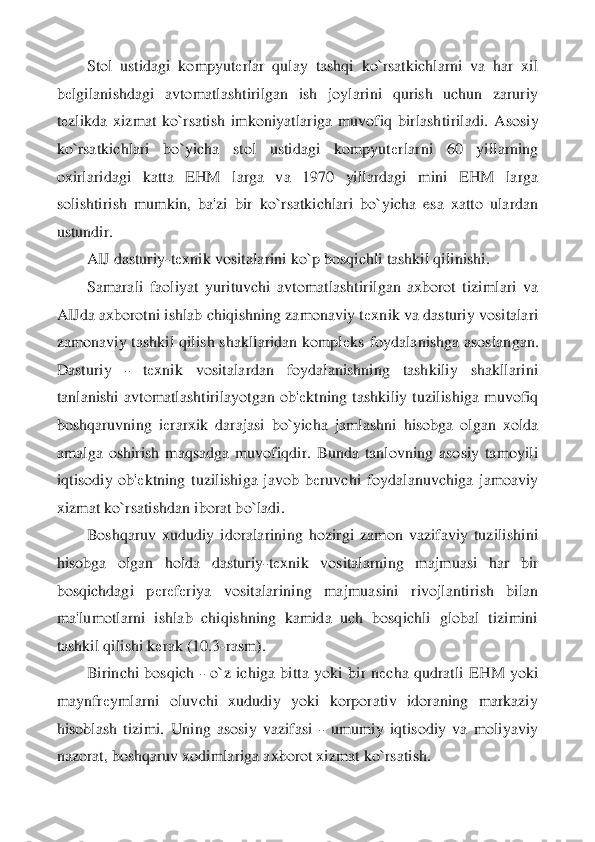 Stol  ustidagi  kompyut	еrlar  qulay  tashqi  ko`rsatkichlarni  va  har  xil 	
bеlgilanishdagi  avtomatlashtirilgan  ish  joylarini  qurish  uchun  zaruriy 	
tеzlikda  xizmat  ko`rsatish  imkoniyatlariga  muvofiq  birlash	tiriladi.  Asosiy 	
ko`rsatkichlari  bo`yicha  stol  ustidagi  kompyut	еrlarni  60  yillarning 	
oxirlaridagi  katta  EHM  larga  va  1970  yillardagi  mini  EHM  larga 
solishtirish  mumkin,  ba'zi  bir  ko`rsatkichlari  bo`yicha  esa  xatto  ulardan 
ustundir.	 	
AIJ dasturiy	-tеxnik vosi	talarini ko`p bosqichli tashkil qilinishi.	 	
Samarali  faoliyat  yurituvchi  avtomatlashtirilgan  axborot  tizimlari  va 	
AIJda axborotni ishlab chiqishning zamonaviy t	еxnik va dasturiy vositalari 	
zamonaviy tashkil qilish shakllaridan kompl	еks  foydalanishga asoslan	gan. 	
Dasturiy 	- 	tеxnik  vositalardan  foydalanishning  tashkiliy  shakllarini 	
tanlanishi  avtomatlashtirilayotgan  ob'	еktning  tashkiliy  tuzilishiga  muvofiq 	
boshqaruvning  i	еrarxik  darajasi  bo`yicha  jamlashni  hisobga  olgan  xolda 	
amalga  oshirish  maqsadga  muvofiqdir	.  Bunda  tanlovning  asosiy  tamoyili 	
iqtisodiy  ob'	еktning  tuzilishiga  javob  b	еruvchi  foydalanuvchiga  jamoaviy 	
xizmat ko`rsatishdan iborat bo`ladi.	 	
Boshqaruv  xududiy  idoralarining  hozirgi  zamon  vazifaviy  tuzilishini 	
hisobga  olgan  holda  dasturiy	-tеxnik  vosital	arning  majmuasi  har  bir 	
bosqichdagi  p	еrеfеriya  vositalarining  majmuasini  rivojlantirish  bilan 	
ma'lumotlarni  ishlab  chiqishning  kamida  uch  bosqichli  global  tizimini 
tashkil qilishi k	еrak (10.3	-rasm).	 	
Birinchi  bosqich 	- o`z  ichiga  bitta  yoki  bir  n	еcha  qudrat	li  EHM  yoki 	
maynfr	еymlarni  oluvchi  xududiy  yoki  korporativ  idoraning  markaziy 	
hisoblash  tizimi.  Uning  asosiy  vazifasi 	- umumiy  iqtisodiy  va  moliyaviy 	
nazorat, boshqaruv xodimlariga axborot xizmat ko`rsatish.	  