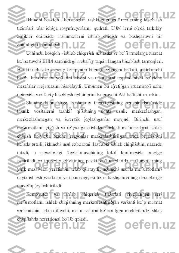 Ikkinchi  boskich 	- korxonalar,  tashkilotlar  va  f	irmalarning  hisoblash 	
tizimlari,  ular  ichiga  meynfr	еymlarni,  qudratli  EHM  larni  oladi,  tarkibiy 	
birliklar  doirasida  ma'lumotlarni  ishlab  chiqish  va  boshqaruvni  bir 
butunligini ta'minlaydi.	 	
Uchinchi bosqich 	- ishlab chiqarish uchastka va bo`limmalarga xizma	t 	
ko`rsatuvchi EHM zaminidagi mahalliy taqsimlangan hisoblash tarmoqlari. 
Har bir uchastka shaxsiy kompyut	еr bilan jihozlangan bo`ladi, u birlamchi 	
hisob,  korxona  extiyojlarini  hisobi  va  r	еsurslarni  taqsimlanishi  bo`yicha 	
masalalar  majmuasini  hisoblaydi.  U	muman  bu  ajratilgan  muammoli  soha 	
doirasida vazifaviy hisoblash tadbirlarini bajaruvchi AIJ bo`lishi mumkin.	 	
Shuning  bilan  birga,  boshqaruv  i	еrarxiyasining  har  bir  darajasida 	
tеxnik  vositalarni  tashkil  qilishning  uchta  usuli:  markazlashgan, 	
markazlashmagan	 	va  i	еrarxik  joylashganlar  mavjud.  Birinchi  usul 	
ma'lumotlarni  yig`ish  va  ro`yxatga  olishdan  boshlab  ma'lumotlarni  ishlab 
chiqish  bo`yicha  barcha  jarayonlar  markazlashtirilgan  trzda  bajarishini 
ko`zda  tutadi,  ikkinchi  usul  axborotni  dastlabki  ishlab  chiqil	ishini  nazarda 	
tutadi,  u  masofadagi  foydalanuvchining  lokal  kurilmasida  amalga 
oshiriladi  va  iqtisodiy  ob'	еktning  pastki  bo`linmalarida  ma'lumotlarning 	
yirik  massivlari  yaratishini  talab  qilmaydi,  uchinchi  usulda  ma'lumotlarni 
qayta ishlash vositalari va t	еxnologiyasi  tizim boshqaruvining darajalariga 	
muvofiq joylashtiriladi.	 	
Kompyut	еr  va  ishlab  chiqarish  tizimlari  rivojlangan  sari 	
ma'lumotlarni  ishlab  chiqishning  markazlashtirilgan  varianti  ko`p  m	еxnat 	
sarflanishini  talab  qiluvchi,  ma'lumotlarni  ko`rsatilg	an  muddatlarda  ishlab 	
chiqilishda noratsional bo`lib qoladi.	  