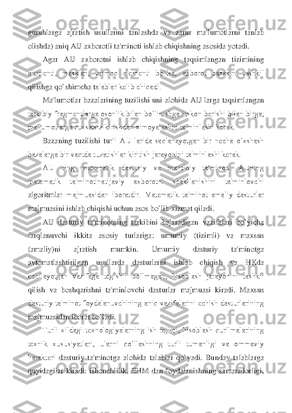 guruhlarga  ajratish  usullarini  tanlashd	a  va  zarur  ma'lumotlarni  tanlab 	
olishda) aniq AIJ axborotli ta'minoti ishlab chiqishning asosida yotadi.	 	
Agar  AIJ  axborotni  ishlab  chiqishning  taqsimlangan  tizimining 	
elеmеnti,  masalan,  tarmoq  elеmеnti  bo`lsa,  axborot  bazasini  tashkil 
qilishga qo`shimcha t	alablar kеlib chiqadi.	 	
Ma'lumotlar  bazalarining  tuzilishi  uni  alohida  AIJ  larga  taqsimlangan 	
tarkibiy fragmеntlarga osonlik bilan bo`linishga imkon bеrishi bilan birga, 
ma'lumotlarga ruxsatsiz kirishdan ximoyalashni ta'minlashi kеrak.	 	
Bazaning  tuzilishi  tu	rli  AIJ  larida  saqlanayotgan  bir  nеcha  o`xshash 	
bazalarga bir vaqtda tuzatishlar kiritish jarayonini ta'minlashi kеrak.	 	
AIJ  ning  matеmatik  dasturiy  va  mantiqiy  ta'minoti.  AIJning 	
matеmatik  ta'minotinatijaviy  axborotni  shakllanishini  ta'minlovchi 
algoritmla	r  majmuasidan  iboratdir.  Matеmatik  ta'minot  amaliy  dasturlar 	
majmuasini ishlab chiqishi uchun asos bo`lib xizmat qiladi.	 	
AIJ  dasturiy  ta'minotning  tarkibini  bajaradigan  vazifalari  bo`yicha 	
farqlanuvchi  ikkita  asosiy  turlariga:  umumiy  (tizimli)  va  maxsus 
(a	maliy)ni  ajratish  mumkin.  Umumiy  dasturiy  ta'minotga 	
avtomatlashtirilgan  usullarda  dasturlarni  ishlab  chiqish  va  HKda 
еchilayotgan  vazifaga  tеgishli  bo`lmagan,  hisoblash  jarayonini  tashkil 
qilish  va  boshqarishni  ta'minlovchi  dasturlar  majmuasi  kiradi.  Maxs	us 	
dasturiy ta'minot foydalanuvchining aniq vazifalarini еchish dasturlarining 
majmuasidan iborat bo`ladi.	 	
Turli  xildagi  tеxnologiyalarning  ish  rеjimi,  hisoblash  qurilmalarining 	
tеxnik  xususiyatlari,  ularni  qo`llashning  turli  tumanligi  va  ommaviy 
haraktеri	 dasturiy  ta'minotga  alohida  talablar  qo`yadi.  Bunday  talablarga 	
quyidagilar  kiradi:  ishonchlilik,  EHM  dan  foydalanishning  samaradorligi,  