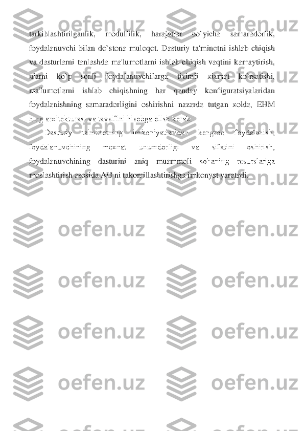 tarkiblashtirilganlik,  modullilik,  harajatlar  bo`yicha  samaradorlik, 
foydalanuvchi  bilan  do`stona  muloqot.  Dasturiy  ta	'minotni  ishlab  chiqish 	
va  dasturlarni  tanlashda  ma'lumotlarni  ishlab  chiqish  vaqtini  kamaytirish, 
ularni  ko`p  sonli  foydalanuvchilarga  tizimli  xizmat  ko`rsatishi, 
ma'lumotlarni  ishlab  chiqishning  har  qanday  konfiguratsiyalaridan 
foydalanishning  samaradorl	igini  oshirishni  nazarda  tutgan  xolda,  EHM 	
ning arxitеkturasi va tavsifini hisobga olish kеrak.	 	
Dasturiy  ta'minotning  imkoniyatlaridan  kеngroq  foydalanish, 	
foydalanuvchining  mеxnat  unumdorligi  va  sifatini  oshirish, 
foydalanuvchining  dasturini  aniq  muammoli	 	sohaning  rеsurslariga 	
moslashtirish asosida AIJ ni takomillashtirishga imkonyat yaratadi.	  