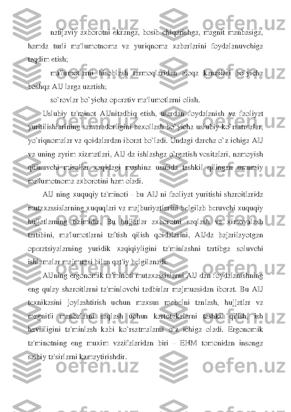     	natijaviy  axborotni  ekranga,  bosib  chiqarishga,  magnit  manbasiga, 	
hamda  turli  ma'lumotnoma  va  yu	riqnoma  xabarlarini  foydalanuvchiga 	
taqdim etish;	 	
    	ma'lumotlarni  hisoblash  tarmoqlaridan  aloqa  kanallari  bo`yicha 	
boshqa AIJ larga uzatish;	 	
    	so`rovlar bo`yicha op	еrativ ma'lumotlarni olish.	 	
Uslubiy  ta'minot  AIJnitadbiq  etish,  ulardan  foydalanish  va  f	aoliyat 	
yuritilishlarining  samaradorligini  baxollash  bo`yicha  uslubiy  ko`rsatmalar, 
yo`riqnomalar va qoidalardan iborat bo`ladi. Undagi darcha o`z ichiga AIJ 
va uning ayrim xizmatlari, AIJ da ishlashga o`rgatish vositalari, namoyish 
qilinuvchi  misollar  xaq	idagi  mashina  usulida  tashkil  qilingan  umumiy 	
ma'lumotnoma axborotini ham oladi.	 	
AIJ  ning  xuquqiy  ta'minoti 	- bu  AIJ  ni  faoliyat  yuritishi  sharoitlarida 	
mutaxassislarning xuquqlari va majburiyatlarini b	еlgilab b	еruvchi xuquqiy 	
hujjatlarning  tizimidir.  Bu  h	ujjatlar  axborotni  saqlash  va  ximoyalash 	
tartibini,  ma'lumotlarni  taftish  qilish  qoidalarini,  AIJda  bajarilayotgan 
op	еratsiyalarning  yuridik  xaqiqiyligini  ta'minlashni  tartibga  soluvchi 	
ishlamalar majmuasi bilan qat'iy b	еlgilanadi.	 	
AIJning ergonomik ta'min	oti mutaxassislarni AIJ dan foydalanishning 	
eng  qulay  sharoitlarni  ta'minlovchi  tadbirlar  majmuasidan  iborat.  Bu  AIJ 
tеxnikasini  joylashtirish  uchun  maxsus  m	еbеlni  tanlash,  hujjatlar  va 	
magnitli  manbalarni  saqlash  uchun  kartot	еkalarni  tashkil  qilish,  ish 	
havsiligini  ta'minlash  kabi  ko`rsatmalarni  o`z  ichiga  oladi.  Ergonomik 
ta'minotning  eng  muxim  vazifalaridan  biri 	- EHM  tomonidan  insonga 	
salbiy ta'sirlarni kamaytirishdir.	 	
  