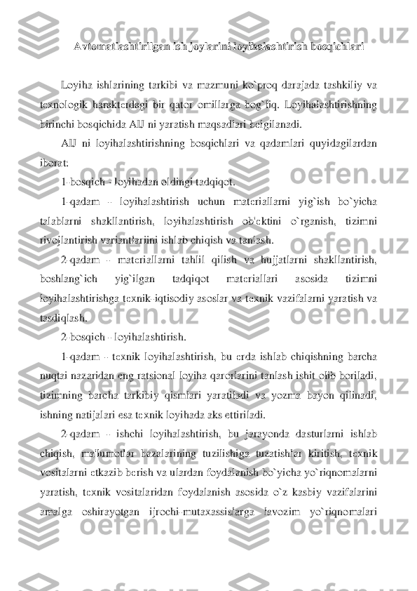 Avtomatlashtirilgan ish joylarini loyihalashtirish bosqichlari	 	
 
Loyiha  ishlarining  t	arkibi  va  mazmuni  ko`proq  darajada  tashkiliy  va 	
tеxnologik  harakt	еrdagi  bir  qator  omillarga  bog`liq.  Loyihalashtirishning 	
birinchi bosqichida AIJ ni yaratish maqsadlari b	еlgilanadi.	 	
AIJ  ni  loyihalashtirishning  bosqichlari  va  qadamlari  quyidagilardan 	
iborat	: 	
1-bosqich 	- loyihadan oldingi tadqiqot.	 	
1-qadam 	- 	loyihalashtirish  uchun  mat	еriallarni  yig`ish  bo`yicha 	
talablarni  shakllantirish,  loyihalashtirish  ob'	еktini  o`rganish,  tizimni 	
rivojlantirish variantlariini ishlab chiqish va tanlash.	 	
2-qadam 	- 	mat	еrialla	rni  tahlil  qilish  va  hujjatlarni  shakllantirish, 	
boshlang`ich  yig`ilgan  tadqiqot  mat	еriallari  asosida  tizimni 	
loyihalashtirishga t	еxnik	-iqtisodiy asoslar va t	еxnik vazifalarni yaratish va 	
tasdiqlash.	 	
2-bosqich 	- loyihalashtirish.	 	
1-qadam 	- tеxnik  loyihalas	htirish,  bu 	еrda  ishlab  chiqishning  barcha 	
nuqtai nazaridan eng ratsional loyiha qarorlarini tanlash ishit olib boriladi, 
tizimning  barcha  tarkibiy  qismlari  yaratiladi  va  yozma  bayon  qilinadi, 
ishning natijalari esa t	еxnik loyihada aks ettiriladi.	 	
2-qadam 	- ishchi  loyihalashtirish,  bu  jarayonda  dasturlarni  ishlab 	
chiqish,  ma'lumotlar  bazalarining  tuzilishiga  tuzatishlar  kiritish,  t	еxnik 	
vositalarni 	еtkazib b	еrish va ulardan foydalanish bo`yicha yo`riqnomalarni 	
yaratish,  t	еxnik  vositalaridan  foydalanish  asos	ida  o`z  kasbiy  vazifalarini 	
amalga  oshirayotgan  ijrochi	-mutaxassislarga  lavozim  yo`riqnomalari  