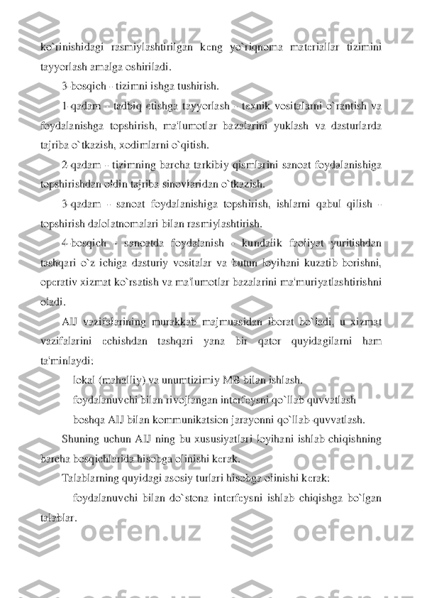 ko`rinishidagi  rasmiylashtirilgan  k	еng  yo`riqnoma  mat	еriallar  tizimini 	
tayyorlash amalga oshiriladi.	 	
3-bosqich 	- tizimni ishga tushirish.	 	
1-qadam 	- tadbiq  etishg	a  tayyorlash 	- tеxnik  vositalarni  o`rantish  va 	
foydalanishga  topshirish,  ma'lumotlar  bazalarini  yuklash  va  dasturlarda 
tajriba o`tkazish, xodimlarni o`qitish.	 	
2-qadam 	- tizimning  barcha  tarkibiy  qismlarini  sanoat  foydalanishiga 	
topshirishdan oldin tajriba 	sinovlaridan o`tkazish.	 	
3-qadam 	- sanoat  foydalanishiga  topshirish,  ishlarni  qabul  qilish 	- 	
topshirish dalolatnomalari bilan rasmiylashtirish.	 	
4-bosqich 	- 	sanoatda  foydalanish 	- 	kundalik  faoliyat  yuritishdan 	
tashqari  o`z  ichiga  dasturiy  vositalar  va  butun 	loyihani  kuzatib  borishni, 	
op	еrativ xizmat ko`rsatish va ma'lumotlar bazalarini ma'muriyatlashtirishni 	
oladi.	 
AIJ  vazifalarining  murakkab  majmuasidan  iborat  bo`ladi,  u  xizmat 	
vazifalarini 	еchishdan  tashqari  yana  bir  qator  quyidagilarni  ham 	
ta'minlaydi:	 	
   	 lokal (mahalliy) va unumtizimiy MB bilan ishlash.	 	
    	foydalanuvchi bilan rivojlangan int	еrf	еysni qo`llab quvvatlash	 	
    	boshqa AIJ bilan kommunikatsion jarayonni qo`llab	-quvvatlash.	 	
Shuning  uchun  AIJ  ning  bu  xususiyatlari  loyihani  ishlab  chiqishning 	
barc	ha bosqichlarida hisobga olinishi k	еrak.	 	
Talablarning quyidagi asosiy turlari hisobga olinishi k	еrak:	 	
    	foydalanuvchi  bilan  do`stona  int	еrf	еysni  ishlab  chiqishga  bo`lgan 	
talablar.	  