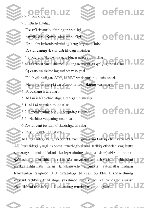 2.2. T	еxnik loyiha.	 	
2.3. Ishchi loyiha.	 	
    	Tizimli dasturlovchining rahba	rligi.	 	
    	Amaliy dasturlovchining rahbarligi.	 	
    	Dasturlar imkoniyatlarining k	еng bayon qilinishi.	 	
    	Dasturlarning dasturlash tilidagi matnlari.	 	
    	Tajribalar o`tkazishga qaratilgan nazorat misollari.	 	
3.AIJ faoliyat yuritishi mo`ljallangan muxitiga qo	`yilgan talablar.	 	
    	Op	еratsion tizimning turi va v	еrsiyasi.	 	
    	Talab qilinadigan ADP, MBBT va dasturlar kutubxonasi.	 	
    	Mahalliy tarmoq bilan o`zaro hamkorlikning vositalari.	 	
4. Foydalanish talablari.	 	
5. AIJ ni ishlab chiqishga ajratilgan r	еsurslar.	 	
5.	1. AIJ ni yaratish muddatlari.	 	
5.2. Ijrochilarning soni va vaqtning r	еsurslari.	 	
5.3. Mashina vaqtining r	еsurslari.	 	
6.Dasturlarni t	еstdan o`tkazishga talablari.	 	
7. Dasturlash tiliga talablar.	 	
AIJ bazasidagi yangi axborot t	еxnologiyalarini tadbiq etish varia	ntlari. 	
AIJ  bazasidagi  yangi  axborot  t	еxnologiyalarini  tadbiq  etishdan  eng  katta 	
samaraga  ularni  ob'	еktni  boshqarishning  barcha  darajasida  kompl	еks 	
qo`llashdagina erishish mumkin. Ma'lumotlarni saqlash va ishlab chiqishni 
markazlashtirilishi  bilan  ta'rifla	nuvchi  an'anaviy  avtomatlashtirilgan 	
tizimlardan  farqliroq  AIJ  bazasidagi  tizimlar  ob'	еktni  boshqarishning 	
mavjud  tashkiliy  tuzilishiga  yaxshiroq  mos  k	еladi  va  bir  qaror  muxim 	
afzalliklarni ta'minlaydi. Ulardan eng muximlari quyidagilar:	  