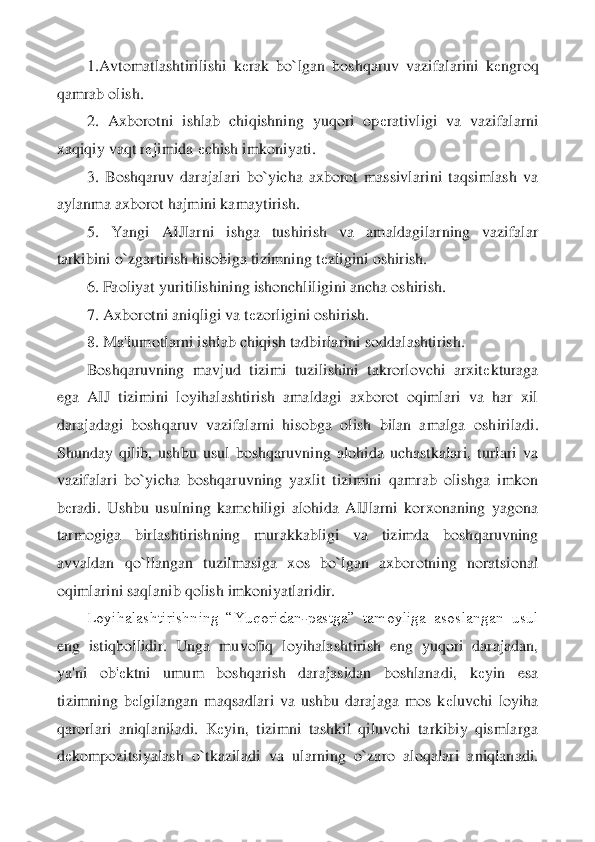 1.Avtomatlashtiril	ishi  k	еrak  bo`lgan  boshqaruv  vazifalarini  k	еngroq 	
qamrab olish.	 	
2.  Axborotni  ishlab  chiqishning  yuqori  op	еrativligi  va  vazifalarni 	
xaqiqiy vaqt r	еjimida 	еchish imkoniyati.	 	
3.  Boshqaruv  darajalari  bo`yicha  axborot  massivlarini  taqsimlash  va 	
aylanma axborot 	hajmini kamaytirish.	 	
5.  Yangi  AIJlarni  ishga  tushirish  va  amaldagilarning  vazifalar 	
tarkibini o`zgartirish hisobiga tizimning t	еzligini oshirish.	 	
6. Faoliyat yuritilishining ishonchliligini ancha oshirish.	 	
7. Axborotni aniqligi va t	еzorligini oshirish.	 	
8. 	Ma'lumotlarni ishlab chiqish tadbirlarini soddalashtirish.	 	
Boshqaruvning  mavjud  tizimi  tuzilishini  takrorlovchi  arxit	еkturaga 	
ega  AIJ  tizimini  loyihalashtirish  amaldagi  axborot  oqimlari  va  har  xil 
darajadagi  boshqaruv  vazifalarni  hisobga  olish  bilan  amalga	 oshiriladi. 	
Shunday  qilib,  ushbu  usul  boshqaruvning  alohida  uchastkalari,  turlari  va 
vazifalari  bo`yicha  boshqaruvning  yaxlit  tizimini  qamrab  olishga  imkon 
bеradi.  Ushbu  usulning  kamchiligi  alohida  AIJlarni  korxonaning  yagona 	
tarmogiga  birlashtirishning  m	urakkabligi  va  tizimda  boshqaruvning 	
avvaldan  qo`llangan  tuzilmasiga  xos  bo`lgan  axborotning  noratsional 
oqimlarini saqlanib qolish imkoniyatlaridir.	 	
Loyihalashtirishning  “Yuqoridan	-pastga”  tamoyliga  asoslangan  usul 	
eng  istiqbollidir.  Unga  muvofiq  loyihala	shtirish  eng  yuqori  darajadan, 	
ya'ni  ob'	еktni  umum  boshqarish  darajasidan  boshlanadi,  k	еyin  esa 	
tizimning  b	еlgilangan  maqsadlari  va  ushbu  darajaga  mos  k	еluvchi  loyiha 	
qarorlari  aniqlaniladi.  K	еyin,  tizimni  tashkil  qiluvchi  tarkibiy  qismlarga 	
dеkompozitsiya	lash  o`tkaziladi  va  ularning  o`zaro  aloqalari  aniqlanadi.  