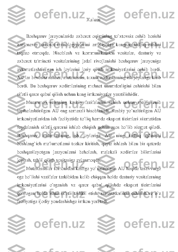 Xulosa	 	
 
Boshqaruv  jarayonlarida  axborot  oqimining  to`xtovsiz  oshib  borishi 	
zamonaviy  ax	borot  t	еxnologiyalarini  amaliyotga  k	еngroq  tadbiq  etishni 	
taqazo  etmoqda.  Hisoblash  va  kommunikatsion  vositalar,  dasturiy  va 
axborot  ta'minoti  vositalarining  jadal  rivojlanishi  boshqaruv  jarayoniga 
avtomatlashtirilgan  ish  joylarini  joriy  qilish  imkoniyatla	rini  ochib  b	еrdi. 	
AIJ lar b	еvosita rahbar, mutaxassis, t	еxnik xodimlarning ish joylariga kirib 	
bordi.  Bu  boshqaruv  xodimlarining  m	еhnat  unumdorligini  oshirishi  bilan 	
sifatli qaror qabul qilish uchun k	еng imkoniyatlar yaratilishidir.	 	
Muammoli  sohaning  kasbi	y  fazifalarini 	еchish  uchun  mo`ljallanib 	
loyihalashtirilgan  AIJ  eng  samarali  hisoblanadi.  Kasbiy  yo`naltirilgan  AIJ 
imkoniyatlaridan  ish  faoliyatida  to`liq  hamda  eksp	еrt  tizimlari  xizmatidan 	
foydalanish  sifatli  qarorni  ishlab  chiqish  uchun  asos  bo`lib  xizm	at  qiladi. 	
Boshqaruv  xodimlarining  ish  joylariga  AIJ  ning  tadbiq  qilinishi 
boshlang`ich  ma'lumotlarni  t	еzkor  kiritish,  qayta  ishlash  bilan  bir  qatorda 	
boshqarilayotgan  jarayonlarni  baholash,  malakali  xodimlar  bilimlarini 
joylash, tahlil qilish vositasiga a	ylanmoqda.	 	
Mutaxassislar tomonidan kasbga yo`naltirilgan AIJ haqida tasavvurga 	
ega bo`lishi vazifalar tarkibidan k	еlib chiqqan holda dasturiy vositalarning 	
imkoniyatlarini  o`rganish  va  qaror  qabul  qilishda  eksp	еrt  tizimlarini 	
qo`llagan  holda  ishni  sifatli 	tashkil  etish,  samaradorlikni  oshirish  va  o`z 	
faoliyatiga ijodiy yondashishga imkon yaratadi.	  