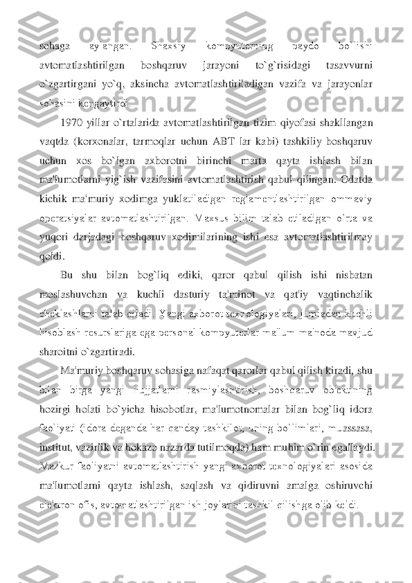 sohaga 	aylangan.  Shaxsiy  kompyutеrning  paydo  bo`lishi 	
avtomatlashtirilgan  boshqaruv  jarayoni  to`g`risidagi  tasavvurni 
o`zgartirgani  yo`q,  aksincha  avtomatlashtiriladigan  vazifa  va  jarayonlar 
sohasini kеngaytirdi.	 	
1970  yillar  o`rtalarida  avtomatlashtirilgan  tizim 	qiyofasi  shakllangan 	
vaqtda  (korxonalar,  tarmoqlar  uchun  ABT  lar  kabi)  tashkiliy  boshqaruv 
uchun  xos  bo`lgan  axborotni  birinchi  marta  qayta  ishlash  bilan 
ma'lumotlarni  yig`ish  vazifasini  avtomatlashtirish  qabul  qilingan.  Odatda 
kichik  ma'muriy  xodimga  yukl	atiladigan  rеglamеntlashtirilgan  ommaviy 	
opеratsiyalar  avtomatlashtirilgan.  Maxsus  bilim  talab  etiladigan  o`rta  va 
yuqori  darjadagi  boshqaruv  xodimilarining  ishi  esa  avtomatlashtirilmay 
qoldi.	 
Bu  shu  bilan  bog`liq  ediki,  qaror  qabul  qilish  ishi  nisbatan 	
mo	slashuvchan  va  kuchli  dasturiy  ta'minot  va  qat'iy  vaqtinchalik 	
chеklashlarni  talab  qiladi.  Yangi  axborot  tеxnologiyalari,  jumladan  kuchli 
hisoblash  rеsurslariga  ega  pеrsonal  kompyutеrlar  ma'lum  ma'noda  mavjud 
sharoitni o`zgartiradi.	 	
Ma'muriy boshqaruv soha	siga nafaqat qarorlar qabul qilish kiradi, shu 	
bilan  birga  yangi  hujjatlarni  rasmiylashtirish,  boshqaruv  ob'еktining 
hozirgi  holati  bo`yicha  hisobotlar,  ma'lumotnomalar  bilan  bog`liq  idora 
faoliyati  (idora  dеganda  har  qanday  tashkilot,  uning  bo`limlari,  mu	assasa, 	
institut, vazirlik va hokazo nazarda tutilmoqda) ham muhim o`rin egallaydi. 
Mazkur  faoliyatni  avtomatlashtirish  yangi  axborot  tеxnologiyalari  asosida 
ma'lumotlarni  qayta  ishlash,  saqlash  va  qidiruvni  amalga  oshiruvchi 
elеktron ofis, avtomatlashtiri	lgan ish joylarini tashkil qilishga olib kеldi.	 	
  