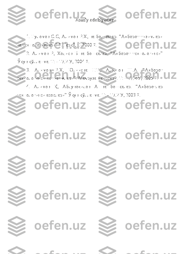 Asosiy adabiyotlar	 	
 
1.  Ғуломов  С.С,  Алимов  Р.Х,  ва  бошқалар.  “Ахборот  тизимлари 	
ва технологиялари” “Шарқ”, Т	-2000 й.	 	
2.  Алимов  Р,  Ходиев  Б  ва  бошқалар.  “Ахборот 	технологияси” 	
Ўқув қўлланма. Т: 	- ТДИУ, 2004 й.	 	
3.  Алимов  Р.Х,  Юлчиева  Г.Т.,  Алишов  Ш.А.  “Ахборот 	
технологияси ва тизимлари”. Маъруза матнлари. Т: 	- ТДИУ, 2005 й.	 	
4.  Алимов  Қ,  Абдувоҳидов  А  ва  бошқалар.  “Ахборотлар 	
технологияси асослари” Ўқув қўлланма. 	Т: 	- ТДИУ, 2003 й.	  