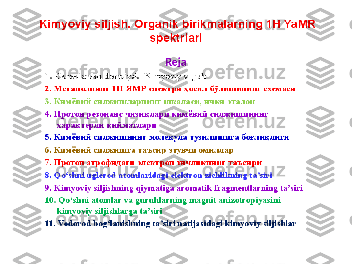   Kimyoviy siljish. Organik birikmalarning 1H YaMR 
spektrlari
Reja
1 .  Ekranlanish doimiysi.  Kimyoviy siljish
2. Метанолнинг 1Н ЯМР спектри ҳосил бўлишининг схемаси
3. Кимёвий силжишларнинг шкаласи, ички эталон
4. Протон   резонанс   чизи қ лари   кимёвий   силжишининг  
характерли   қ ийматлари
5. Кимёвий силжишнинг молекула тузилишига боғлиқлиги
6. Кимёвий силжишга таъсир этувчи омиллар
7. Протон атрофидаги электрон зичликнинг таъсири
8. Qo‘shni uglerod atomlaridagi elektron zichlikning ta’siri
9. Kimyoviy siljishning qiymatiga aromatik fragmentlarning ta’siri
10. Qo‘shni atomlar va guruhlarning magnit anizotropiyasini 
kimyoviy siljishlarga ta’siri
11. Vodorod bog‘lanishning ta’siri natijasidagi kimyoviy siljishlar 