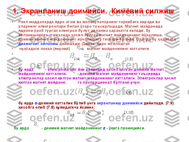 1. Экранланиш  доимий си .   Кимёвий силжиш  
•
Реал моддаларда ядро атом ва молекулаларнинг таркибига киради ва 
уларнинг электронлари билан ўзаро таъсир лаша ди. Магнит майдонида 
ядрони ўраб турган электрон булут айланма ҳаракатга келади, бу 
айланишнинг натижасида ҳосил бўлган магнит майдонининг йўналиши, 
доимий магнит майдонининг йўналишига тескари бўлади. Одатда бу ҳодисага 
диамагнит айланиш  дейишади. Демак, ядро жойлашган
•
  нуқтадаги локал (якуний)               магнит майдонининг катталиги
•
                                                                                                                    
•
                                                                                                                      ( 7 . 8 )
•
бу ерда            - электромагнит ёки соленоид ҳосил қилган доимий магнит 
майдонининг катталиги,           - доимий магнит майдонининг таъсирида 
электронлар ҳосил қилган магнит майдонининг катталиги.  Электронлар ҳосил 
қилган магнит майдони,          га пропорционал бўлгани учун  
                                                                                                                             
                                                                                                                            ( 7 . 9)
       бу ерда   -доимий катталик бўлиб унга  экранланиш доимийси  дейилади. ( 7 . 9) 
ҳисобга   олиб ( 7 . 8) қуйидагича ёзамиз:  
                                                                                                                            ( 7 .1 0)  
      
    
   бу ерда           - доимий магнит майдонининг  z  - ўқига проекцияси .  0	B	
lok	B	
)	1(			zlok	B	B	
z	B 0B	
e	lok	B	B	B			0	
e	B	
0	)	(	B	B	e		 