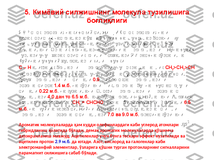 5. Кимёвий силжишнинг молекула тузилишига 
боғлиқлиги
ЯМР спектроскопияда кимёвий силжиш, ИҚ спектроскопиядаги 
характеристик частоталарга ўхшаб муҳим маълумотлар беради. Бу 
маълумотлар номаълум моддаларнинг тузилишини аниқлаш учун 
ишлатилади. Органик моддаларда учрайдиган протонларнинг жуда муҳим 
турлари учун характеристик ютилиш соҳалари 2.7-расмда кўрсатилган. 
Қуйидаги умумий хулосаларни қилиш мумкин. 
C – H  алифатик боғларнинг протонлари учун экранланганлик  CH
3 >CH
2 >CH  
қатор бўйича камаяди. Мисол учун, тўйинган углерод атомидаги метил 
гуруҳ протонларининг сигнали  0.9 , циклогексан протонларининг 
резонанси эса  1.4 м.б.  да кўринади. Циклопропан бундан мустасно, унинг 
сигнали  0.22 м.б.  да кузатилади. Олефин протонларининг резонанс 
сигналлари  4.0 дан то 6.5 м.б.  гача бўлган оралиқда жойлашади. Алоҳида 
ҳолларда акролеинга ( CH
2  = CHCHO ) ўхшаш бирикмаларнинг сигнали  6.5 
м.б.  дан қуйига қараб силжийди. Ароматик молекулаларга тегишли 
протонларнинг резонанс сигналлари  7.0 ва 9.0 м.б.  орасида кўринади. 
Ароматик молекулаларда ҳам худди олефинлардаги каби углерод атомлари  
гибридланиш ҳолатида бўлади, демак ароматик молекулаларда қўшимча 
дезэкранланиш мавжуд. Ацетиленлар учун бунга тескари эффект кузатилади ва 
ацетилен протон  2.9 м.б.  да ютади. Азот, кислород ва галогенлар каби 
электроманфий элементлар, ўзларига қўшни турган протонларнинг сигналларини 
парамагнит силжишига сабаб бўлади.	2	sp 