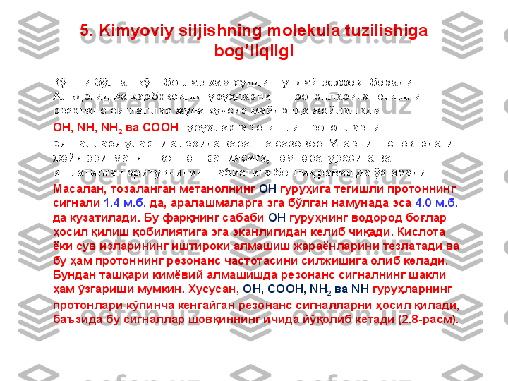 5.  Kimyoviy siljishning molekula tuzilishiga 
bog’liqligi
Қўшни бўлган қўш боғлар ҳам худди шундай эффект беради. 
Альдегид ва карбоксиль гуруҳларнинг протонларига тегишли 
резонанс сигналлар жуда кучсиз майдонда жойлашади. 
OH, NH, NH
2  ва COOH  гуруҳларга тегишли протонларнинг 
сигналлари уларни алоҳида қарашга сазовор. Уларнинг спектрдаги 
жойи эритманинг концентрациясига, температурасига ва 
ишлатилган эритувчининг табиатига боғлиқ равишда ўзгаради. 
Масалан, тозаланган метанолнинг  OH  гуруҳига тегишли протоннинг 
сигнали  1.4 м.б.  да, аралашмаларга эга бўлган намунада эса  4.0 м.б.  
да кузатилади. Бу фарқнинг сабаби  OH  гуруҳнинг водород боғлар 
ҳосил қилиш қобилиятига эга эканлигидан келиб чиқади. Кислота 
ёки сув изларининг иштироки алмашиш жараёнларини тезлатади ва 
бу ҳам протоннинг резонанс частотасини силжишига олиб келади. 
Бундан ташқари кимёвий алмашишда резонанс сигналнинг шакли 
ҳам ўзгариши мумкин. Хусусан,  OH, COOH, NH
2  ва NH  гуруҳларнинг 
протонлари кўпинча кенгайган резонанс сигналларни ҳосил қилади, 
баъзида бу сигналлар шовқиннинг ичида йўқолиб кетади (2.8-расм).  