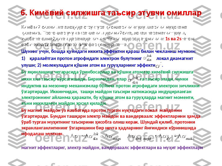 6. Кимёвий силжишга таъсир этувчи омиллар
Кимёвий силжишга алоҳида структура қисмларининг улушларини муҳокама 
қиламиз. Протонлар учун экранланиш доимийсига, локал парамагнит улуш, 
инобатга олмайдиган даражада кичик. Чунки водород атомининг  1 s  ва  2 s  - атом 
орбиталлари энергияларининг фарқи жуда катта. 
Шунинг учун ,  бошда қуйидаги иккита эффектни қараш билан чекланиш мумкин: 
1) қаралаётган протон атрофидаги электрон булутнинг             локал диамагнит
улуши; 2) молекуладаги қўшни атом ва гуруҳларнинг эффекти      . 
Бу яқинлашиш чегарасида ўринбосарлар ва қўшни атомлар кимёвий силжишга 
икки хил таъсир кўрсатишади. Биринчидан, улар              га таъсир этади, чунки 
индуктив ва мезомер механизмлар бўйича протон атрофидаги электрон зичликни 
ўзгартиради. Иккинчидан,  ташқи майдон таъсири натижасида индуцирланган 
электроннинг айланма ҳаракати, бу қўшни атом ва гуруҳларда магнит моменти, 
яъни иккиламчи майдон ҳосил қилади. 
Бу магнит майдон ўз навбатида протон турган нуқтадаги локал  майдонни 
ўзгартиради. Бундан ташқари электр майдон ва вандерваалс эффектларини ҳамда 
ўраб турган муҳитнинг таъсирини ҳисобга олиш керак. Шундай қилиб, протонни 
экранланганлигининг ўзгаришини бир нечта ҳадларнинг йиғиндиси кўринишида 
ифодалаш мумкин.
магнит эффектлариг, электр майдон, вандерваалс эффектлари ва муҳит эффектлариlok
dia		
1		
muhit	VV	mayd	elek	magn	
lok
dia																		.	.	
lok
dia	 