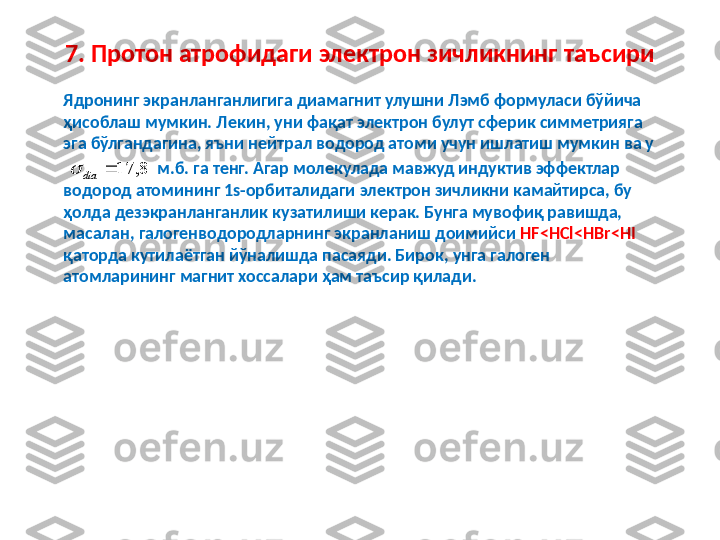 7. Протон атрофидаги электрон зичликнинг таъсири
Ядронинг экранланганлигига диамагнит улушни Лэмб формуласи бўйича 
ҳисоблаш мумкин. Лекин ,  уни фақат электрон булут сферик симметрияга 
эга бўлгандагина, яъни нейтрал водород атоми учун ишлатиш мумкин ва у
                        м.б. га тенг. Агар молекулада мавжуд индуктив эффектлар 
водород атомининг 1s-орбиталидаги электрон зичликни камайтирса, бу 
ҳолда дезэкранланганлик кузатилиши керак. Бунга мувофиқ равишда, 
масалан ,  галогенводородларнинг экранланиш доимийси  HF<HCl<HBr<HI  
қаторда кутилаётган йўналишда пасаяди. Бирок ,  унга галоген 
атомларининг магнит хоссалари ҳам таъсир қилади. 8,	17		dia	 