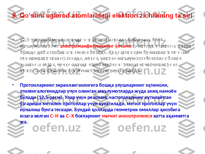 8. Qo‘shni uglerod atomlaridagi elektron zichlikning ta’siri
•
12.5-расмда келтирилгандагига ўхшаш чизиқли боғланиш, ЯМР 
маълумотларини  электроманфийликнинг ўлчами  сифатида ишлатишга асос 
бўлади деб ҳисоблашга имкон беради. Ҳақиқатан ҳам бу масалага тегишли 
тенгламалар таклиф этилди, лекин, уларни маълум эҳтиёткорлик билан 
ишлатиш керак, чунки одатда протонларнинг резонанс частоталарини 
ўзгаришига қўшимча эффектлар муҳим улуш қўшади. 
•
Протонларнинг экранланганлигига бошқа улушларнинг эҳтимоли, 
этиленгалогенидлар учун олинган маълумотларда жуда аниқ намоён 
бўлади (12.5-расм). Улар учун резонанс частоталарнинг кутилаётган 
ўзгариши метилен протонлар учун кузатилади, метил протонлар учун 
йўналиш бунга тескари. Бундай ҳолларда геометрик омиллар ҳисобига 
юзага келган  C–H  ва  C–X  боғларнинг  магнит анизотропияси  катта аҳамиятга 
эга. 