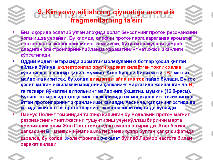 9. Kimyoviy siljishning qiymatiga aromatik 
fragmentlarning ta’siri
•
Биз юқорида эслатиб ўтган алоҳида ҳолат бензолнинг протон резонансини 
ўрганишда учрайди. Бу қисмда, олефин протонларга қараганда ароматик 
протонларни экранланишининг камайиши, бутун молекулани қамраб 
оладиган электронларнинг айланма ҳаракатининг натижаси эканлиги 
кўрсатилади. 
•
Оддий модел чегарасида ароматик молекулани σ-боғлар ҳосил қилган 
айлана бўйича   p - электронлар эркин ҳаракат қилаётган токлик ҳалқа  
кўринишда тасаввур қилиш мумкин. Агар бундай бирикмани    B
o    магнит 
майдонга киритсак,   бу  ҳолда  диамагнит айланма ток  пайдо бўлади. Бу ток 
ҳосил қилган иккиламчи майдонни ҳалқанинг марказида жойлашган ва  B
o    
га тескари йўналган дипольнинг майдонига ўхшатиш мумкин (12.8-расм).  
Бунинг натижасида ҳалқанинг ташқарисида ва молекуланинг текислигида 
ётган протонларнинг экранланиши камаяди. Аксинча, ҳалқанинг остида ва 
устида жойлашган протонларнинг экранланиши ниҳоятда кўпаяди. 
•
Лайнус Полинг томонидан таклиф қилинган бу модельни протон магнит 
резонансининг натижасини тушунтириш учун қўллаш биринчи марта 
америкалик олим Жон Попл томонидан амалга оширилди. Агар бензол 
ҳалқасини  B
o    майдон йўналишига перпендикуляр бўлган ҳалқа сифатида 
қаралса, бу ҳолда   p - электронлар   σ- скелет   бўйлаб Лармор частота билан 
ҳаракат қилади. 