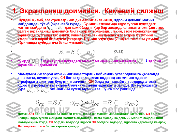 1. Экранланиш  доимий си .   Кимёвий силжиш  
•
Шундай қилиб, электронларнинг диамагнит айланиши,  ядрони доимий магнит 
майдонидан  тўсиб ( экранлаб )  туради.  Бунинг натижасида ядро турган нуқтадаги 
магнит майдони           ,         дан кам бўлади. Ҳар бир алоҳида олинган атом, ўзига хос 
бўлган экранланиш доимийси билан характерланади. Лекин, атом молекуланинг 
таркибида бўлганда табиийки, унинг экранланиш домийси электрон булутнинг 
ўзгаришига қараб бирмунча ўзгаради. Шунинг учун ҳам ( 7 .1 0) тенгламани умумий 
кўринишда қуйидагича ёзиш мумкин.
•
                                                                                                         
•
                                                                                                              ( 7 .1 1)  
•
бу ерда         -  i   ядро турган нуқтадаги магнит майдонининг катталиги,       –  i   ядрони 
экранланиш доимийси  
•
Маълумки кислород атомининг акцепторлик қобилияти углеродникига қараганда 
анча катта, шунинг учун,  CH  боғни ҳосил қилган водород атомининг ядроси 
атрофида ги  электрон булутнинг зичлиги ,   OH  боғда қатнашаётган водород атоми 
ядроси атрофидаги электрон булутнинг зичлигидан катта бўлади. Шу му лоҳазага 
кўра                             эканлигини кутиш мумкин ва шунга мос равишда lokB0	B	
)	1(	i	z	i	B	B				
i	B	i		
OH	CH			
)1()1(	
OH	z	OH	CH	z	CH BBBB		 
Демак ,  OH   боғни нг   водород   ядроси   турган   жойдаги   магнит   майдонининг   катталиги ,   CH   боғдаги  
шундай   ядро   турган   жойдаги   магнит   майдонидан   катта   бўлади   ва   доимий   магнит   майдонининг  
маълум   қийматида ,   CH   боғдаги   водород   ядроси   OH   боғдаги   водород   ядросига   қараганда   камроқ  
Лармор   частотаси   билан   ҳаракат   қилади .   