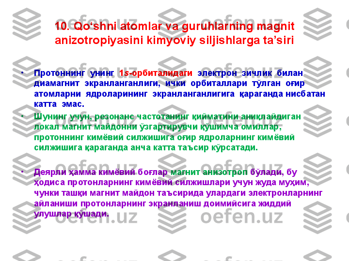 10. Qo‘shni atomlar va guruhlarning magnit 
anizotropiyasini kimyoviy siljishlarga ta’siri
•
Протоннинг  унинг   1 s -орбиталидаги   электрон  зичлик  билан 
диамагнит  экранланганлиги,  ички  орбиталлари  тўлган  оғир 
атомларни  ядроларининг  экранланганлигига  қараганда нисбатан  
катта  эмас. 
•
Шунинг учун, резонанс частотанинг қийматини аниқлайдиган 
локал магнит майдонни ўзгартирувчи қўшимча омиллар, 
протоннинг кимёвий силжишига оғир ядроларнинг кимёвий 
силжишига қараганда анча катта таъсир кўрсатади. 
•
Деярли ҳамма кимёвий боғлар  магнит анизотроп  бўлади, бу 
ҳодиса протонларнинг кимёвий силжишлари учун жуда муҳим, 
чунки ташқи магнит майдон таъсирида улардаги электронларнинг 
айланиши протонларнинг экранланиш доимийсига жиддий 
улушлар қўшади. 