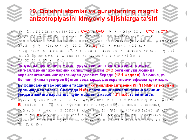 10. Qo‘shni atomlar va guruhlarning magnit 
anizotropiyasini kimyoviy siljishlarga ta’siri
•
Қўш боғлар орасида икки боғли  C=C  ва  C=O , шунингдек уч боғли  C≡C  ва  C≡N  
гуруҳлар айниқса кучли магнит анизотропияга эга. Масалан, ацетилен 
протонларига тегишли резонанс сигналларнинг алоҳида ўрни айнан шу ҳодиса 
билан тушунтирилади. Бу протонлар   B
o   магнит майдони орқали 
индуцирланган электрон айланишларнинг экранланиш соҳасида ётади. Шундай 
қилиб, бу ерда магнит анизотрипия манфий, яъни оддий боғнинг 
анизотропиясининг акси. 
•
Толуол ва пропиннинг метил гуруҳларининг протонларига тегишли 
сигналларнинг жойларини солиштириш ҳам  C≡C  боғнинг ўқи яқинида 
экранланганликнинг ортганидан далолат беради  (12.1 жадвал ). Аскинча, уч 
боғнинг ўқидан узоқроқ бўлган соҳаларда, дезэкранловчи эффект кутилади. 
•
Бу ҳодисанинг тажрибавий тасдиғи  4-этинилфенантренни (9)  1
H ЯМР спектрини  
ўрганишда топилган. Спектрда  H (5)  протоннинг сигнали фенантреннинг 
ўзидаги жойига қараганда, қуйи майдонга қараб  1.71 м.б.  га силжиган. 
•
Худди шундай ёндошиш нитрил гуруҳга ҳам тегишли. Агар молекуланинг ўқи ва 
B
o   майдоннинг йўналиши ўзаро перпендикуляр бўлган ҳолатни қарасак, 
ацетиленнинг магнит хоссаси янаям яққолроқ кўринади (12.9 b -расм). Бундай 
ҳолатда    p - электронларнинг айланиши қийинлашади, боғнинг марказида 
парамагнит момент вужудга келади ва протонларнинг экранланганлиги яна 
катталашади. 