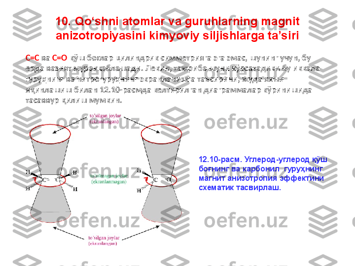 10. Qo‘shni atomlar va guruhlarning magnit 
anizotropiyasini kimyoviy siljishlarga ta’siri
C=C  ва  C=O  қўш боғлар цилиндрик симметрияга эга эмас, шунинг учун, бу 
ерда вазият мураккаблашади. Лекин, тажриба шуни кўрсатадики бу иккала 
гуруҳнинг ва нитрогуруҳнинг экранланишга таъсирини, жуда яхши 
яқинлашиш билан 12.10-расмда келтирилган диаграммалар кўринишида 
тасаввур қилиш мумкин.
12.10- расм .  Углерод - углерод қўш 
боғнинг   ва  карбонил  гуруҳнинг 
магнит анизотропия эффектини 
схематик тасвирлаш. 