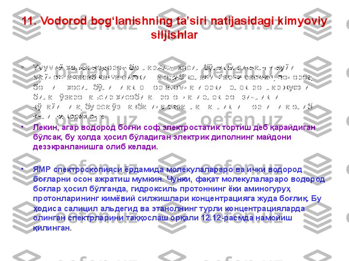 11. Vodorod bog‘lanishning ta’siri natijasidagi kimyoviy 
siljishlar
•
Умумий ҳолда водород боғларнинг ҳосил бўлиши сигнални қуйи 
майдонга қараб катта силжишга олиб келади. Гарчи расман, водород 
боғнинг ҳосил бўлиши акцептор атомдаги эркин электронлар жуфти 
билан ўзаро таъсир ҳисобига протондаги электрон зичликнинг 
кўпайишига, бу эса ўз навбатида экранланганликнинг ортишига олиб 
келиши керак эди. 
•
Лекин, агар водород боғни соф электростатик тортиш деб қарайдиган 
бўлсак, бу ҳолда ҳосил бўладиган электрик диполнинг майдони 
дезэкранланишга олиб келади. 
•
ЯМР спектроскопияси ёрдамида молекулалараро ва ички водород 
боғларни осон ажратиш мумкин. Чунки, фақат молекулалараро водород 
боғлар ҳосил бўлганда, гидроксиль протоннинг ёки аминогуруҳ 
протонларининг кимёвий силжишлари концентрацияга жуда боғлиқ. Бу 
ҳодиса салицил альдегид ва этанолнинг турли концентрацияларда 
олинган спектрларини таққослаш орқали 12.12-расмда намойиш 
қилинган.  