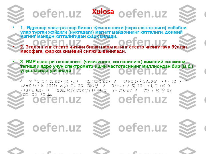 Xulosa
•
1.  Ядролар электронлар билан тўсилганлиги (экранланганлиги) сабабли 
улар турган жойдаги (нуқтадаги) магнит майдоннинг катталиги, доимий 
магнит майдон катталигидан фарқ қилади.
•
2. Эталоннинг спектр чизиғи билан намунанинг спектр чизиғигача бўлган 
масофага, фарққа кимёвий силжиш дейилади.
•
3. ЯМР спектри полосанинг (чизиғининг, сигналининг) кимёвий силжиши 
тегишли ядро учун спектрометр ишчи частотасининг миллиондан бир (м.б.) 
улушларида ўлчанади
•
4.   ПМР спектрлари ютилиш полосаларининг кимёвий силжиши ядронинг 
кимёвий атрофига (электрон булутнинг зичлигига) боғлиқ, спектр 
чизиқларининг юзалари эса эквивалент ядроларнинг сонига тўғри 
пропорционал. 