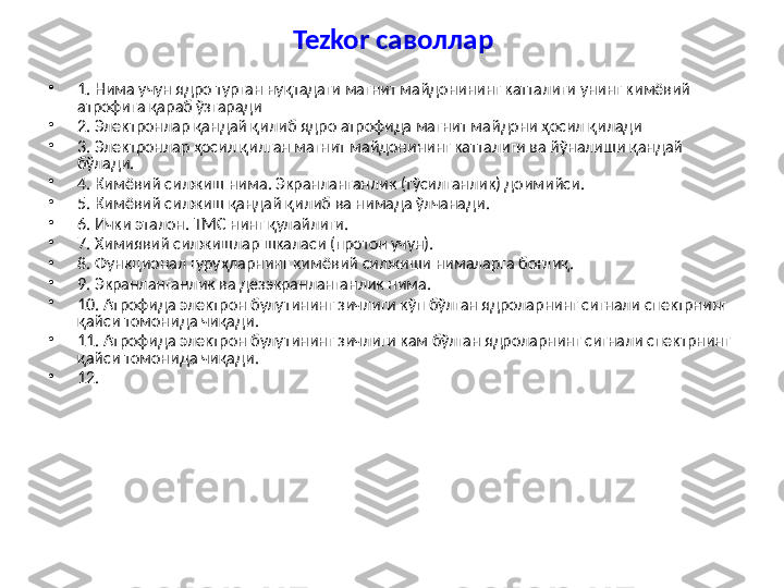 Tezkor  саволлар
•
1. Нима учун ядро турган нуқтадаги магнит майдонининг катталиги унинг кимёвий 
атрофига қараб ўзгаради
•
2. Электронлар қандай қилиб ядро атрофида магнит майдони ҳосил қилади
•
3. Электронлар ҳосил қилган магнит майдонининг катталиги ва йўналиши қандай 
бўлади.
•
4. Кимёвий сил жиш  нима . Экранланганлик (тўсилганлик) доимийси.
•
5. Кимёвий силжиш қандай қилиб ва нимада ўлчанади.
•
6. И чки эталон.  ТМС нинг қулайлиги.
•
7.  Химиявий силжишлар шкаласи (протон учун).
•
8. Функционал гуруҳларнинг кимё вий силжиш и нималарга боғлиқ .
•
9. Экранланганлик ва дезэкранланганлик нима.
•
10. Атрофида электрон булутининг зичлиги кўп бўлган ядроларнинг сигнали спектрнинг 
қайси томонида чиқади.
•
11. Атрофида электрон булутининг зичлиги кам бўлган ядроларнинг сигнали спектрнинг 
қайси томонида чиқади.
•
12.  