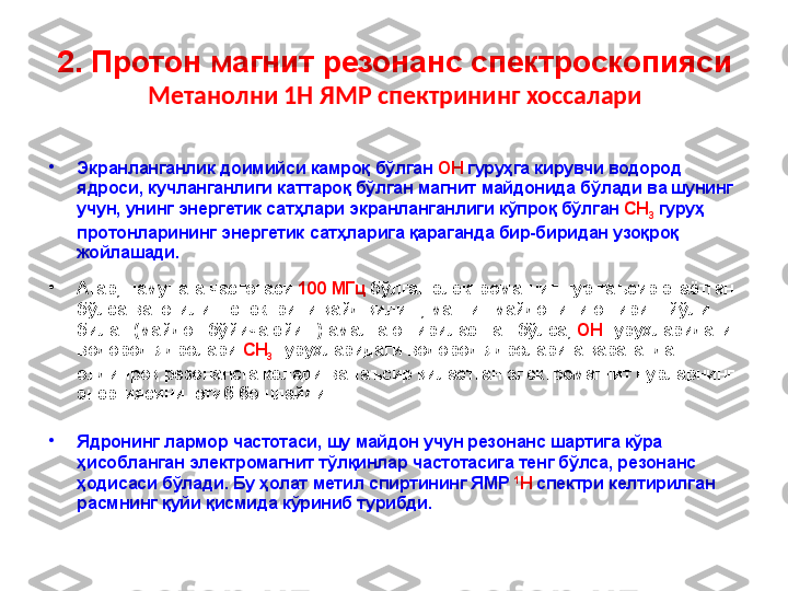 2. Протон магнит резонанс спектроскопияси
Метанолни 1Н ЯМР спектрининг хоссалари
•
Экранланганлик   доимийси   камроқ   бўлган   OH   гуру ҳ га   кирувчи   водород  
ядроси ,   кучланганлиги   каттароқ   бўлган   магнит   майдонида   бўлади   ва   шунинг  
учун ,   унинг   энергетик   сатҳлари   экранланганлиги   кўпроқ   бўлган   CH
3   гуруҳ  
протонларининг   энергетик   сатҳларига   қараганда   бир - биридан   узоқроқ  
жойлашади .
•
Агар ,  намунага   частотаси   100  МГц   бўлган   электромагнит   нур   таъсир   этаётган  
бўлса   ва   ютилиш   спектрини   қайд   қилиш ,  магнит   майдонини   ошириш   йўли  
билан  ( майдон бўйича ёйиш )  амалга   оширилаётган   бўлса ,  OH   гуруҳларидаги  
водород   ядролари   CH
3   гуруҳларидаги   водород   ядроларига   қараганда  
олдинроқ   резонансга   келади   ва   таъсир   қилаётган   электромагнит   нурларнинг  
энергиясини   ютиб   бошлайди .  
•
Ядронинг   лармор   частотаси ,   шу   майдон   учун   резонанс   шартига   кўра  
ҳисобланган   электромагнит   тўлқинлар   частотасига   тенг   бўлса ,  резонанс  
ҳодисаси   б ў лади .  Бу ҳолат метил спиртининг ЯМР  1
H  спектри келтирилган 
расмнинг қуйи қисмида кўриниб турибди. 