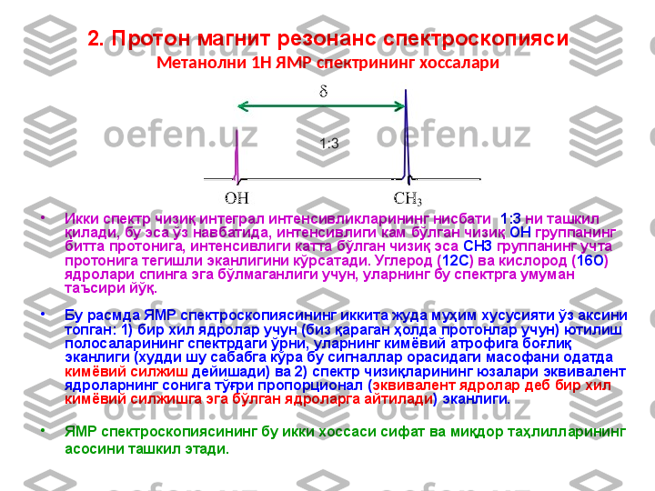2. Протон магнит резонанс спектроскопияси
Метанолни 1Н ЯМР спектрининг хоссалари
•
Икки спектр чизиқ интеграл интенсивликларининг нисбати   1:3  ни ташкил 
қилади, бу эса ўз навбатида, интенсивлиги кам бўлган чизиқ  OH  группанинг 
битта протонига, интенсивлиги катта бўлган чизиқ эса  CH3  группанинг учта 
протонига тегишли эканлигини кўрсатади. Углерод ( 12С ) ва кислород ( 16O ) 
ядролари спинга эга бўлмаганлиги учун, уларнинг бу спектрга умуман 
таъсири йўқ. 
•
Бу расмда ЯМР спектроскопиясининг иккита жуда муҳим хусусияти ўз аксини 
топган: 1) бир хил ядролар учун (биз қараган ҳолда протонлар учун) ютилиш 
полосаларининг спектрдаги ўрни, уларнинг кимёвий атрофига боғлиқ 
эканлиги (худди шу сабабга кўра бу сигналлар орасидаги масофани одатда 
кимёвий силжиш  дейишади) ва 2) спектр чизиқларининг юзалари эквивалент 
ядроларнинг сонига тўғри пропорционал ( эквивалент ядролар деб бир хил 
кимёвий силжишга эга бўлган ядроларга айтилади ) эканлиги.
•
ЯМР спектроскопиясининг бу икки хоссаси сифат ва миқдор таҳлилларининг 
асосини ташкил этади.   