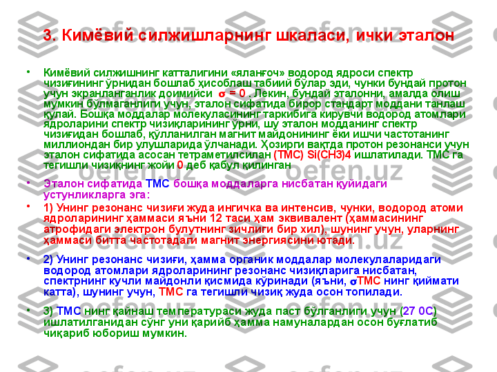 3. Кимёвий силжишларнинг шкаласи, ички эталон
•
Кимёвий силжишнинг катталигини  « яланғоч »  водород ядроси спектр 
чизиғининг ўрнидан бошлаб ҳисоблаш табиий бўлар эди, чунки бундай протон 
учун экранланганлик доимийси      = 0   .   Лекин, бундай эталонни, амалда олиш 
мумкин бўлмаганлиги учун, эталон сифатида бирор стандарт моддани танлаш 
қулай. Бошқа моддалар молекуласининг таркибига кирувчи водород атомлари 
ядроларини спектр чизиқларини нг  ўрни, шу эталон модданинг спектр 
чизиғидан бошлаб, қўлланилган магнит майдонининг ёки ишчи частотанинг 
миллиондан бир улушларида ўлчанади.  Ҳозирги вақтда протон резонанси учун 
эталон сифатида асосан тетраметилсилан   (ТМС)  Si ( CH 3)4   ишлатилади.  ТМС га 
тегишли чизиқнинг жойи  0  деб қабул қилинган
•
Эталон сифатида  ТМС  бошқа моддаларга нисбатан қуйидаги 
устунликларга эга: 
•
1) Унинг резонанс чизиғи жуда ингичка ва интенсив, чунки, водород атоми 
ядроларининг ҳаммаси яъни 12 таси ҳам эквивалент (ҳаммасининг 
атрофидаги электрон булутнинг зичлиги бир хил), шунинг учун, уларнинг 
ҳаммаси битта частотадаги магнит энергиясини ютади.  
•
2) Унинг резонанс чизиғи, ҳамма органик моддалар молекулаларидаги 
водород атомлари ядроларининг резонанс чизиқларига нисбатан ,  
спектрнинг кучли майдонли қисмида кўринади (яъни,   ТМС  нинг қиймати 
катта), шунинг учун,  ТМС  га тегишли чизиқ жуда осон топилади. 
•
3)  ТМС  нинг қайнаш температураси жуда паст бўлганлиги учун ( 27 0С ) 
ишлатилганидан сўнг уни қарийб ҳамма намуналардан осон буғлатиб 
чиқариб юбориш мумкин. 