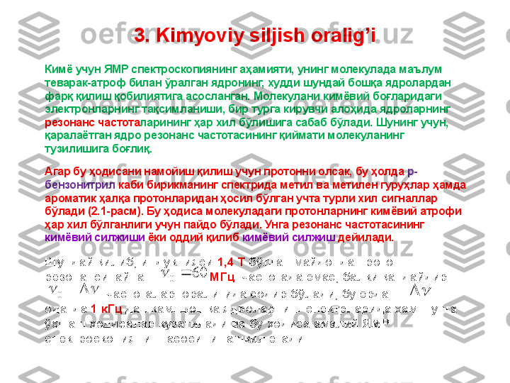 3.  Kimyoviy siljish oralig’i
Кимё учун ЯМР спектроскопиянинг аҳамияти, унинг молекулада маълум 
теварак-атроф билан ўралган ядронинг, худди шундай бошқа ядролардан 
фарқ қилиш қобилиятига асосланган. Молекулани кимёвий боғларидаги 
электронларнинг тақсимланиши, бир турга кирувчи алоҳида ядроларнинг 
резонанс частота ларининг ҳар хил бўлишига сабаб бўлади. Шунинг учун, 
қаралаётган ядро резонанс частотасининг қиймати молекуланинг 
тузилишига боғлиқ. 
Агар бу ҳодисани намойиш қилиш учун протонни олсак, бу ҳолда  p-
бензонитрил  каби бирикманинг спектрида метил ва метилен гуруҳлар ҳамда 
ароматик ҳалқа протонларидан ҳосил бўлган учта турли хил сигналлар 
бўлади (2.1-расм). Бу ҳодиса молекуладаги протонларнинг кимёвий атрофи 
ҳар хил бўлганлиги учун пайдо бўлади. Унга резонанс частотасининг 
кимёвий силжиши  ёки оддий қилиб  кимёвий силжиш  дейилади. 
Шундай қилиб, индукцияси  1,4 T  бўлган майдонда протон 
резонанси  айнан                  МГц   частотада эмас, балки қандайдир
                   частоталар  оралиғида содир бўлади, бу ерда              
одатда  1 кГц  дан кам. Бошқа ядроларнинг спектрларида ҳам шунга 
ўхшаш ҳодисалар кузатилади ва бу ҳодиса амалий ЯМР 
спектроскопиянинг асосини ташкил этади. 60	0			
				0		 