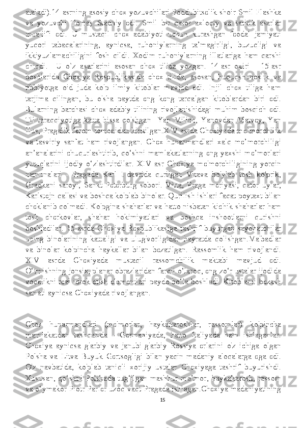 ataladi).14-asrning asosiy chex yozuvchilari Poddubitselik shoir Smil Flashka
va   yozuvchi   Tomaş   Stadniy   edi.   Smil   bir   qator   axloqiy   va   satirik   asarlar
muallifi   edi.   U   mustaqil   chex   adabiyoti   uchun   kurashgan   feodal   jamiyati
yuqori   tabaqalarining,   ayniqsa,   ruhoniylarning   ta’magirligi,   buzuqligi   va
ikkiyuzlamachiligini   fosh   qildi.   Xodim   ruhoniylarning   illatlariga   ham   qarshi
chiqdi.     U   o`z   asarlarini   asosan   chex   tilida   yozgan.   14-asr   oxiri   -   15-asr
boshlarida   Chexiya   Respublikasida   chex   tilida,   asosan,   huquqshunoslik   va
tibbiyotga   oid   juda   ko'p   ilmiy   kitoblar   mavjud   edi.   Injil   chex   tiliga   ham
tarjima   qilingan,   bu   o'sha   paytda   eng   keng   tarqalgan   kitoblardan   biri   edi.
Bularning   barchasi   chex   adabiy   tilining   rivojlanishidagi   muhim   bosqich   edi.
Til   taraqqiyotiga   katta   hissa   qo'shgan     Yan   Milich,   Yanovdan   Matvey,   Yan
Hus, Pragalik Jerom tomonidan kiritilgan.XIV asrda Chexiyada me`morchilik
va   tasviriy   san ` at   ham   rivojlangan.   Chex   hunarmandlari   xalq   me’morchiligi
an’analarini  chuqurlashtirib, qo‘shni mamlakatlarning eng yaxshi me’morlari
yutuqlarini   ijodiy   o‘zlashtirdilar.   XIV   asr   Chexiya   me'morchiligining   yorqin
namunalari   -   Pragada   Karl   I   davrida   qurilgan   Vltava   bo'ylab   tosh   ko'prik,
Gradkani   saroyi,   Sankt-Peterburg   sobori.   Vitta,   Praga   meriyasi,   qator   uylar,
Karlstejn qal'asi va boshqa ko'plab binolar. Qurilish ishlari faqat poytaxt bilan
cheklanib qolmadi. Ko'pgina shaharlar va hatto nisbatan kichik shaharlar ham
tosh   cherkovlar,   shahar   hokimiyatlari   va   boshqa   inshootlarni   qurishni
boshladilar.   15-asrda   Chexiya   Respublikasiga   tashrif   buyurgan   sayohatchilar
uning   binolarining   kattaligi   va   ulug'vorligidan   hayratda   qolishgan.Ma'badlar
va   binolar   ko'pincha   haykallar   bilan   bezatilgan.   Rassomlik   ham   rivojlandi.
XIV   asrda   Chexiyada   mustaqil   rassomchilik   maktabi   mavjud   edi.
O‘tmishning jonsiz, planar obrazlaridan farqli o‘laroq, eng zo‘r ustalar ijodida
voqelikni real idrok etish elementlari paydo bo‘la boshladi. Kitoblarni bezash
san'ati ayniqsa Chexiyada rivojlangan.
Chex   hunarmandlari   (me'morlar,   haykaltaroshlar,   rassomlar)   ko'pincha
mamlakatdan   tashqarida   -   Germaniyada,   hatto   Italiyada   ham   ishlaganlar.
Chexiya   ayniqsa   g'arbiy   va   janubi-g'arbiy   Rossiya   erlarini   o'z   ichiga   olgan
Polsha   va   Litva   Buyuk   Gertsogligi   bilan   yaqin   madaniy   aloqalarga   ega   edi.
O'z   navbatida,   ko'plab   taniqli   xorijiy   ustalar   Chexiyaga   tashrif   buyurishdi.
Xususan,  qo‘shni   Polshada  tug‘ilgan   mashhur  me’mor,  haykaltarosh,  rassom
va o‘ymakor Piotr Parler uzoq vaqt Pragada ishlagan.Chexiya madaniyatining
15 