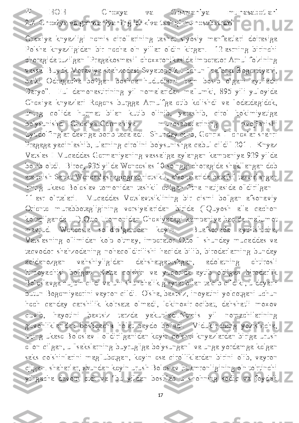 II   BOB     Chexya   va   Germaniya   munasabotlari
2.2  Chexiya va germaniyaning ichkiva tashqi munosabatlari
Chexiya   knyazligi   nemis   qirollarining   tashqi   siyosiy   manfaatlari   doirasiga
Polsha   knyazligidan   bir   necha   o'n   yillar   oldin   kirgan.     12-asrning   birinchi
choragida tuzilgan "Pragakosmasi" chexxronikasida imperator Arnul fo'zining
vassal Buyuk Moraviya shahzodasi Svyatopolk I uchun "nafaqat Bogemiyani,
balki   Odragacha   bo'lgan   boshqa   hududlarni   ham   bosib   olgani   aytiladi.
Daryo”.     Ful   damonastirining   yil   nomalaridan   ma'lumki,   895   yili   yuloyida
Chexiya   knyazlari   Regens   burgga   Arnulfga   etib   kelishdi   va   "odatdagidek,
uning   qo'lida   hurmat   bilan   kutib   olinib,   yarashib,   qirol   hokimiyatiga
bo'ysunishdi".Chexiya-Germaniya   munosabatlarining   rivojlanishi
Lyudolfinglar davriga borib taqaladi.  Shunday qilib, Genrix I "chexlar shahri
Pragaga yaqinlashib, ularning qirolini bo'ysunishga qabul qildi"[201].  Knyaz
Vatslas I Muqaddas Germaniyaning vassaliga aylangan kampaniya 929 yilda
bo'lib o'tdi.  Biroq, 935 yilda Wenceslas 10 so'nggi choragida shakllangan deb
atalmish Sankt Wenceslashagiographictsikli, afsonalarida batafsil tasvirlangan
uning   ukase   Boleslav   tomonidan   tashkil   etilgan   fitna   natijasida   o'ldirilgan   -
11-asr   o`rtalari.     Muqaddas   Vetslavtsiklining   bir   qismi   bo'lgan   afsonaviy
Oriente   murabbotagligining   versiyalaridan   birida   ("Quyosh   alla   qachon
ko'tarilganda ...") Otto I tomonidan Chexiyadagi kampaniya haqida ma'lumot
mavjud.   Wencesla   so'ldirilganidan   keyin.     Buafsonada   aytilishicha,
Vatslasning   o'limidan   ko'p   o'tmay,   imperator   Otto   "   shunday   muqaddas   va
taqvodor   shahzodaning   nohaqo'ldirilishi   haqida   bilib,   birodarlarning   bunday
aqldanozgan   vahshiyligidan   dahshatgatushgan,   adolatning   ehtirosli
himoyachisi   bo'lgan.   Katta   qo'shin   va   yuqorida   aytib   o'tilgan   birodarlik
Boleslavga hujum qildi va uni shunchalik g'ayrat bilan ta'qib qildiki, u deyarli
butun Bogemiyaerini vayron qildi.  O'sha, baxtsiz, inoyatini yo'qotgani uchun
hech   qanday   qarshilik   ko'rsata   olmadi,   lekinoxir-oqibat,   dahshatli   moxov
quvib,   hayotini   baxtsiz   tarzda   yakunladi.Nemis   yil   nomachilarining
guvohliklaridan   boshqacha   holat   paydo   bo'ladi.     Vidukindning   yozishicha,
uning ukase Boleslav I o'ldirilganidan keyin qo'shni knyazlardan biriga urush
e'lon qilgan, u "sakslarning buyrug'iga bo'ysungan" va unga yordamga kelgan
saks   qo'shinlarini   mag'lubetgan,   keyin   esa   qirolliklardan   birini   olib,   vayron
qilgan. shaharlar, shundan keyin urush Boleslav hukmronligining o'n to'rtinchi
yiligacha   davom   etdi   va   "bu   yildan   boshlab   u   shohning   sodiq   va   foydali
17 