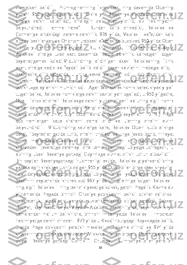 xizmatkori   bo'ldi".     Prümreginonining   "xronikasi"   ning   davomida   Ottoning
yurishi   950   yilga   to'g'ri   keladi:   "O'sha   yili   Bogemiya   shahzodasi   Boleslav
qirolga   qarshi   ko'tariladi,   qirolog'ir   qo'l   bilan   yiqilib,   o'z   hokimiyatini
bo'ysundiradi.   Hamma   narsa”.     Bundan   kelib   chiqadiki,   Boleslav   va
Germaniya   o'rtasidagi   qarama-qarshilik   936   yilda,   Vatslas   I   vafotidan   ko'p
o'tmay boshlangan va Orientemurabbosi afsonasida buepizod 950 yilda Otton
I   ning   yurishi   bilan   aralashgan.     Bu,   shuningdek,   Thietmarning   "xudosiz
Boleslav"   qirolga   uzoq   vaqt   davomida   "qattiq   qarshilik   ko'rsatgan"   degan
bayonotigamos   keladi.Vidukindning   o'ldirilgan   akasi   Boleslavning   "tirik
ekan,   qirolga   sodiq   va   foydali   bo'lib   qoldi"   degan   so'zlarini   inobatga   olib,   -
boshqacha   qilib   aytganda,   u   uning   vassal   vairmog'i   edi   –   deb   taxmin   qilish
mumkin. Boleslav va Wenceslas o'rtasidagi adovat sabablari tashqi siyosatda
tortishuvga aylanishi mumkin edi.   Agar Wenceslas nemis parast siyosiy yo'l
tutgan bo'lsa, Boleslav nemislarga qarshi pozitsi yani egalladi, u 950 yilgacha,
Otto   I   "chexlar   qiroli   Boleslavga   qarshi   yurish   qilgan"   va   uning   o'g'li   nemis
tomonidan qamal qilingan. ba'zi "Yangi shahar" da qo'shinlari  .  Flodoard yil
nomalaridan  ma'lumki,   buyil   Otto  "Vendlar   (ya'ni  slavyanlar.  -   D.  B.)  Praga
deb   nomlangan   katta   shaharni   qamal   qildi   va   ularning   qirolini   o'zini
bo'ysundirdi".     Vidukindning   so'zlariga   ko'ra,   Boleslav   Ottoni   kutib   olishga
bordi,   "bayroqlar   ostida   turib,   qirolni   tingladi   va   unga   javob   berib,   nihoyat
uning   marhamatiga   sazovor   bo'ldi".     Thietmar   shuningdek,   Chexiya
shahzodasi "jasoratiga qaramay" qirol tomonidan mag'lubiyatga uchragach, "u
o'zining   ukasi   Bavariya   gertsogi   Geynrixga   xizmat   qilish   uchun   o'tkazildi"   .
Bir   paytlar   Bavariyagertsogi   hukmronligi   ostida,   Boleslav   giyohvandlikning
yanada og'ir shakliga tushib qolgan.955 yilda Otto I bilan birga chex knyazligi
Lex   daryosida   vengerlarning   mag'lubiyati   bilan   yakunlangan   Vengriya
bosqinini   qaytarishda   ishtirok   etdi.967   yilda   uning   o'rniga   kelgan   Boleslav   I
ning o'g'li Boleslav II ning tashqi siyosatiga kelsak, garchi Pragalik Kozma o'z
yilnomasida   Pragada   birinchi   Chexiya   yepiskopini   tashkil   etishor   qalichex-
imperatorlik     aloqalarini   yanada   mustahkamlashga   e'tibor   qaratadi.   Sakson
Detmar,   keyinesaChexiya   Voytech-Adalbert   boshchiligida,   keyin   nemis   yil
nomalaridan   ma'lum   bo'lishicha,   birinchi   imkoniyatda   Boleslav   II   imperator
hokimiyatiga qarshi chiqqan.  973 yilda u Kvedlinburgdagi Reyxstagda bo'lib,
u   erda   Praga   episkopini   yaratish   masalasi   muhokama   qilindi   va   974   yilda
singlisining   eri   Polsha   shahzodasi   Mieszko   I   bilan   birga   u   Otto   II   ga   qarshi
chiqdi.   Bavariya   gertsogi   Genrix   II   Grumpy.     Buimperiya   bilan   yana   bir
18 