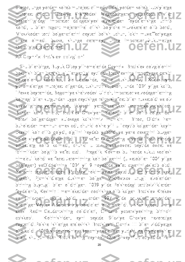 o'laroq, unga yordam so'rab murojaat qilmadi, balki yordam so'rab Lutsiylarga
murojaat   qildi.     Chexiya   shahzodasi   Magdeburgarxi   yepiskopi   Gisiler
boshchiligidagi   imperator   delegatsiyasi   a'zolaridan   foydalanishga   urinib
ko'rdi,   u   bilan   regent   mojaronihal   qilish   bo'yicha   muzokaralar   olib   bordi,
Mieszkodan   torti   bolganerlarini   qaytari   bolish   uchun,   lekin   muvaffaqiyatga
erisha   olmadi.   buesa,   shunga   qaramay,   uning   imperator   hukumatiga
sodiqligiga ta'sir qilmadi.
2.2 Geynrix Bretislav  qo`zg`loni 
.  Shu bilanbirga, Buyuk Oltoy yilnomalarida Geynrix  Bretislav qo'zg'olonini
bostirish bilan ham shug'ullanganligi aytiladi.Bretislavning imperiyaga qarshi
qo'zg'oloni,   sabablari,   bir   qarashda,   to'liq   tushunarsiz,   Xildesheym
yilnomalariga   murojaat   qilganda,   tushuntirish   oson,   unda   1034   yilga   kelib,
"Pasxa bayramida, Bogemiya shahzodasi Ulrich, imperator va zodagonlarning
ko'magi bilan surgundan uyga qaytishga rahm-shafqat bilan ruxsatoldi va o'z
knyazligining   yarmini   oldi,   [ikkinchi]   yarmi   esa   ukasi   Jaromirga   tegishliedi.
Bundan   kelib   chiqib,   Bretislav   Chexiyani   Yaromir   bilan   bo'lib   qolganidan
norozi   bo'lgandegan   xulosaga   kelishimiz   mumkin.     Biroq,   Oldrix   ham
buholatdan   mamnun   emas   edi,   chunki   o'sha   yili   u   "qaytib   kelganidan   keyin
ukasini   ko'r   qilib   qo'ydi,   o'g'lini   haydab   yubordi   va   yana   qasamini   buzgan
holda   xiyonatda   davom   etdi".     Bu   safar   Oldrichning   xiyonati   hech   qanday
oqibatlarg   aolib   kelmadi,   chunki   u   tez   orada   ovqat   paytida   ovqat   va
ichimlikdan   bo'g'ilib   vafot   etdi.     Pragalik   Kosmas   bu   haqda   sukut   saqlash
nima'qul   ko'rdi   va   faqat   Jaromirning   ko'r   bo'lganini   (u   xatobilan   1004   yilga
bog'lagan)   vaOldrichning   1034   yil   9   noyabrda   vafot   etganini   eslatib   o'tdi.
Yaromir   taxtga   o'tirgan   Břetislav   hokimiyatga   qaytdi,   u   bir   muncha   vaqt
o'tgach,   Pjemislidlarga   dushman   bo'lgan   Vrshovtsev   urug'I   a'zolaridan
birining   buyrug'I   bilan   o'ldirilgan.   1039   yilda   Polshadagi   tartibsizliklardan
foydalanib,  Kasimir  I  mamlakatidan   qochishga  olib  kelgan  Bretislav   Krakov
va   Gnieznoni   egalla   boldi,   u   erdan   997   yilda   prusslar   tomonidan
o'ldirilganVoytex-Adalbertning   qoldiqlari   olib   chiqildi.   ,   shuningdek,   uning
akasi   Radim-Gaudentsining   qoldiqlari,   Gniezno   yeparxiyasining   birinchi
episkopi.     Ko'rinishidan,   ayni   paytda   Sileziya   Chexiya   nazoratiga
qaytarildi.Polsha   ishlariga   aralashish   Bretislavni   Genrix   III   bilan   ziddiyatga
olib keldi.  1040 yilda qirolning Bogemiyaga qilgan yurishi, og'ir yo'qotishlar
bilan,   shu   jumladan   Bretislavning   qaynog'I   Otto   Shvaynfurt   otryadida   ham
20 