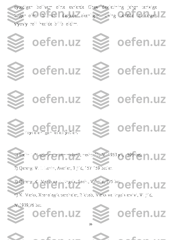 aytadigan     bo`lsam     o`rta     asrlarda     Chex     davlatining     jahon     tarixiga
tutgan   o`rni     bilinarli     darjada     ekanligini     uning     tarixda     qoldirgan
siyosiy  roli  haqida  bilib  oldim.     
Foydalanilgan  adabiyotlar.
1) Stalin I. “Leninizm muammolari”, nashr. 11, M. 1953 yil,   595-bet.
2) Qarang: V. I. Lenin, Asarlar, 3-jild, 157-159-betlar.
3) Qarang: K. Marks va F. Engels, Soch., VII jild, 275-bet.
4) K. Marks, Xronologik parchalar, 2-kitob, Marks va Engels arxivi, VI jild, 
M.1939,76-bet.                                                                                                     
26 