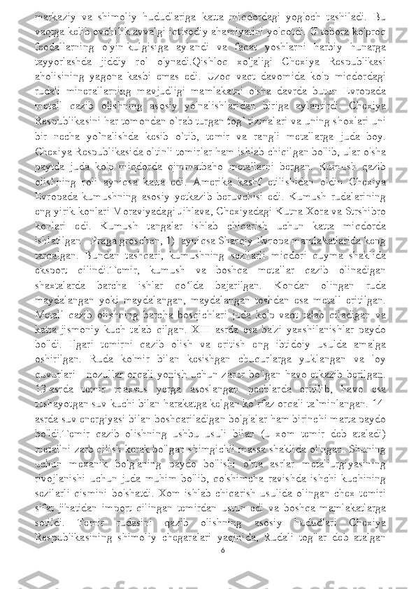 markaziy   va   shimoliy   hududlariga   katta   miqdordagi   yog'och   tashiladi.   Bu
vaqtga kelib ovchilik avvalgi iqtisodiy ahamiyatini yo'qotdi. U tobora ko'proq
feodallarning   o'yin-kulgisiga   aylandi   va   faqat   yoshlarni   harbiy   hunarga
tayyorlashda   jiddiy   rol   o'ynadi.Qishloq   xo'jaligi   Chexiya   Respublikasi
aholisining   yagona   kasbi   emas   edi.   Uzoq   vaqt   davomida   ko'p   miqdordagi
rudali   minerallarning   mavjudligi   mamlakatni   o'sha   davrda   butun   Evropada
metall   qazib   olishning   asosiy   yo'nalishlaridan   biriga   aylantirdi.   Chexiya
Respublikasini har tomondan o`rab turgan tog `  tizmalari va uning shoxlari uni
bir   necha   yo ` nalishda   kesib   o`tib,   temir   va   rangli   metallarga   juda   boy.
Chexiya Respublikasida oltinli tomirlar ham ishlab chiqilgan bo'lib, ular o'sha
paytda   juda   ko'p   miqdorda   qimmatbaho   metallarni   bergan.   Kumush   qazib
olishning   roli   ayniqsa   katta   edi.   Amerika   kashf   etilishidan   oldin   Chexiya
Evropada   kumushning   asosiy   yetkazib   beruvchisi   edi.   Kumush   rudalarining
eng yirik konlari Moraviyadagi Jihlava, Chexiyadagi Kutna Xora va Strshibro
konlari   edi.   Kumush   tangalar   ishlab   chiqarish   uchun   katta   miqdorda
ishlatilgan - Praga groschen, 1)  ayniqsa Sharqiy Evropa mamlakatlarida keng
tarqalgan.   Bundan   tashqari,   kumushning   sezilarli   miqdori   quyma   shaklida
eksport   qilindi.Temir,   kumush   va   boshqa   metallar   qazib   olinadigan
shaxtalarda   barcha   ishlar   qo lda   bajarilgan.   Kondan   olingan   rudaʻ
maydalangan   yoki   maydalangan,   maydalangan   toshdan   esa   metall   eritilgan.
Metall   qazib   olishning   barcha   bosqichlari   juda   ko'p   vaqt   talab   qiladigan   va
katta   jismoniy   kuch   talab   qilgan.   XIII   asrda   esa   ba'zi   yaxshilanishlar   paydo
bo'ldi.   Ilgari   temirni   qazib   olish   va   eritish   eng   ibtidoiy   usulda   amalga
oshirilgan.   Ruda   ko'mir   bilan   kesishgan   chuqurlarga   yuklangan   va   loy
quvurlari - nozullar orqali yonish uchun zarur bo'lgan havo etkazib berilgan.
13-asrda   temir   maxsus   yerga   asoslangan   pechlarda   eritilib,   havo   esa
tushayotgan suv kuchi bilan harakatga kelgan ko`rfaz orqali ta ` minlangan. 14-
asrda suv energiyasi bilan boshqariladigan bolg'alar ham birinchi marta paydo
bo'ldi.Temir   qazib   olishning   ushbu   usuli   bilan   (u   xom   temir   deb   ataladi)
metallni zarb qilish kerak bo'lgan shimgichli massa shaklida olingan. Shuning
uchun   mexanik   bolg'aning   paydo   bo'lishi   o'rta   asrlar   metallurgiyasining
rivojlanishi   uchun   juda   muhim   bo'lib,   qo'shimcha   ravishda   ishchi   kuchining
sezilarli   qismini   bo'shatdi.   Xom-ishlab   chiqarish   usulida   olingan   chex   temiri
sifat   jihatidan   import   qilingan   temirdan   ustun   edi   va   boshqa   mamlakatlarga
sotildi.   Temir   rudasini   qazib   olishning   asosiy   hududlari   Chexiya
Respublikasining   shimoliy   chegaralari   yaqinida,   Rudali   tog'lar   deb   atalgan
6 