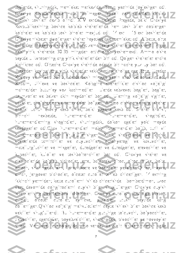 tog'larda,   shuningdek,   mamlakat   markazida,   Berun   yaqinida   joylashgan   edi.
Chexiya   Respublikasida   metall   bo'lmagan   foydali   qazilmalardan   ko'plab
qurilish   toshlari   qazib   olindi.   XIV   asrda   nafaqat   Pragada,   balki   Chexiya
Respublikasining   boshqa   ko'plab   shaharlarida   ham   tosh   bilan   qoplangan
ko'chalar   va   ko'plab   tosh   binolar   mavjud   edi.   14-asr   -   15-asr   boshlarida
Chexiya nisbatan rivojlangan shahar hayotiga ega mamlakat edi. Albatta, o'rta
asrlardagi Bogemiya shaharlari faqat zamonaviy shaharlarga o'xshardi. Praga
kabi   yirik   shaharda   30-35   mingdan   ortiq   aholi   yashamasdi.   Ammo   o'sha
paytda u Evropaning eng yirik shaharlaridan biri edi. Qolgan shaharlar ancha
kichikroq   edi.   O'rtacha   Chexiya   shahrida   odatda   bir   necha   yuz   uy   bor   edi.
Pragadan   keyingi   eng   yirik   shaharlar   sakkiz   ming   aholiga   ega   Brno,   Hradec
Kralevy   va   Pilsen   bo'lib,   ularda   besh   mingga   yaqin   aholi   istiqomat   qiladi,
Xrudim,   Jihlava   va   boshqalar.   Ko'pgina   shaharliklar   qishloq   xo'jaligi
mehnatidan   butunlay   voz   kechmadilar   -   ularda   sabzavot   bog'lari,   bog'lar,
uzumzorlar   va   ba'zan   ekin   maydonlari   bor   edi.   Ularning   xo`jaligi   sigirlar,
echkilar,   cho ` chqalar   va   parrandalar   bo ` lgan.   Ammo   qishloq   xo'jaligi   shahar
aholisi   uchun   asosiy   kasb   emas,   balki   yagona   kasb   edi.   Shahar   aholisi,
birinchi   navbatda,   hunarmandlar   -   hunarmandlar,   shogirdlar,
hunarmandlarning   shogirdlari,   shuningdek,   do'kon   egalari   yoki   mayda
savdogarlar   edi.Chex   hunarmandlari   mohir   hunarmandlar   bo'lib,   turli   xil
hunarmandchilik   bilan   shug'ullanishgan.   Yirik   shaharlarda   va   kichik
shaharlarda   temirchilar   va   quyuvchilar,   qurol-yarog`   va   kesuvchilar,
metallurg ` uchilar   va   misgarlar,   duradgorlar   va   duradgorlar,   aravachilar   va
kupachilar,   kulollar   va   toshbo ` ronchilar   bor   edi.   Chexiya   shahar   va
qishloqlarida   ko ` plab   pichoqlar,   arra,   belkurak,   o ` roq,   o`roq,   vilka,   bolta,
omoch,   shuningdek   sim,   igna,   ustara   va   boshqalar   yasalgan.Qilich,   nayza,
qilich,   jangovar   pichoqlar,   o ` qotar   qurollar   ishlab   chiqarilgan.   14-asrning
ikkinchi   yarmidan;   katta   qurollarni   ishlab   chiqarishda   -   bombardimon,   uzoq
vaqt   davomida   qo'ng'iroqlarni   quyish   bilan   shug'ullangan   Chexiya   quyish
ishchilarining   boy   tajribasi   ishlatilgan.   Chexiya   qurollari   chet   elga   eksport
qilindi;   o'qotar   qurollar,   ayniqsa,   gussitlar   urushi   paytida   keng
qo'llanilgan.Qishloq   xo‘jaligi   mahsulotlarini   qayta   ishlash   bilan   boshqa   kasb
vakillari   shug‘ullandi.   Bu   hunarmandlar   guruhiga   to`quvchi,   bo ` yoqchilar,
tikuvchilar,   egarchilar,   poyabzalchilar,   shuningdek,   pivochilar   va   novvoylar
kiradi.   Mamlakat   iqtisodiyotida   mato   sanoati   va   zig'ir   ishlab   chiqarish   katta
7 