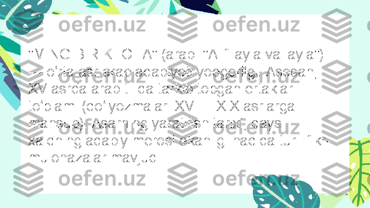 "MING BIR KECHA" (arab. "Alif layla va layla") 
— o rta asr arab adabiyoti yodgorligi. Asosan,ʻ
XV  asrda arab tilida tarkib topgan ertaklar 
to plami (qo lyozmalari 	
ʻ ʻ XVII — XIX  asrlarga 
mansub). Asarning yaratilish tarixi, qaysi 
xalqning adabiy merosi ekanligi haqida turli fikr-
mulohazalar mavjud. 