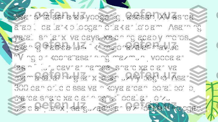 Asar o'rta asr arab yodgorligi, asosan, XV asrda 
arab tilida tarkib topgan ertaklar to'plami. Asarning 
yaratilish tarixi va qaysi xalqning adabiy merosi 
ekanligi haqida turli fikr-mulohazalar mavjud. 
"Ming bir kecha"asarining mazmuni, voqealar 
tasinifi turli davrlar hamda  sharq xalqlari va 
mamlakatlarining tarixi bilan uzviy bog'liq. Asar 
300 dan ortiq qissa va hikoyalardan iborat bo'lib, 
ularda sharq xalqlarining urf-odatlari, orzu-
umidlari, tarixi, sarguzashtlari o'z ifodasini  topgan. 