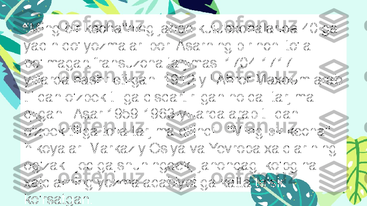 "Ming bir kecha"ning jahon kutubxonalarida 40 ga 
yaqin qo'lyozmalari bor. Asarning birinchi to'la 
bo'lmagan fransuzcha tarjimasi 1704-1717-
yillarda nashr etilgan. 1912-yil Ahror Maxdum arab 
tilidan o'zbek tiliga qisqartirilgan holda  tarjima 
qilgan.  Asar 1959-1963-yillarda arab tilidan 
o'zbek tiliga to'la tarjima qilindi.  "Ming bir kecha" 
hikoyalari Markaziy Osiya va Yevropa xalqlarining 
og'zaki ijodiga,shuningdek, jahondagi ko'pgina 
xalqlarning yozma adabiyotiga katta ta'sir 
ko'rsatgan. 